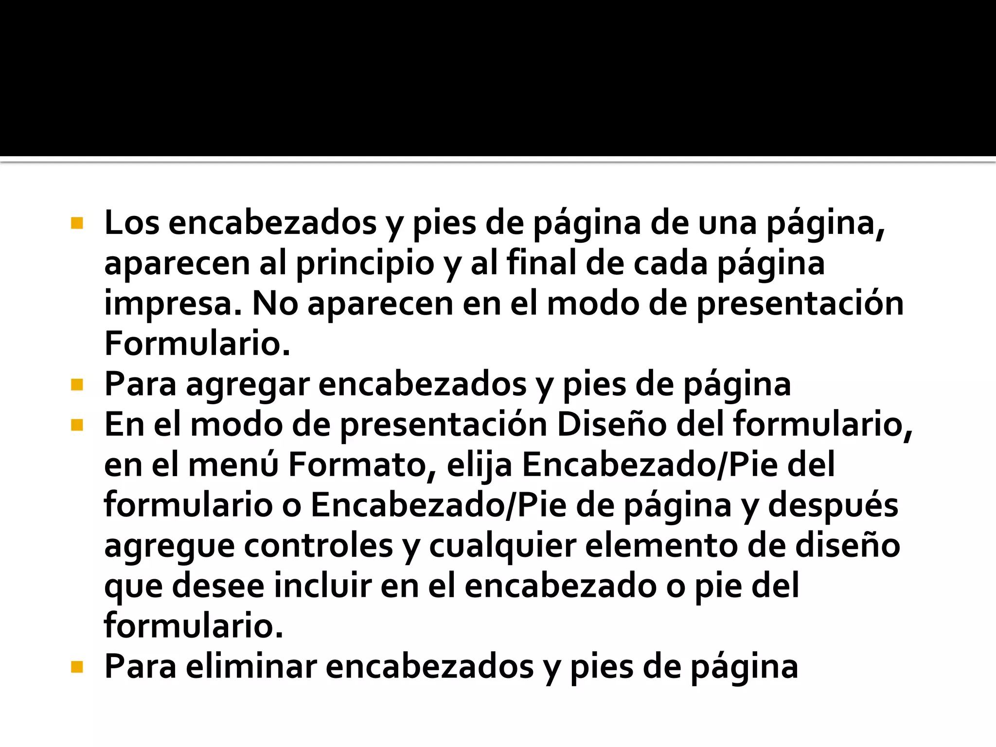  Los encabezados y pies de página de una página,
aparecen al principio y al final de cada página
impresa. No aparecen en el modo de presentación
Formulario.
 Para agregar encabezados y pies de página
 En el modo de presentación Diseño del formulario,
en el menú Formato, elija Encabezado/Pie del
formulario o Encabezado/Pie de página y después
agregue controles y cualquier elemento de diseño
que desee incluir en el encabezado o pie del
formulario.
 Para eliminar encabezados y pies de página
 