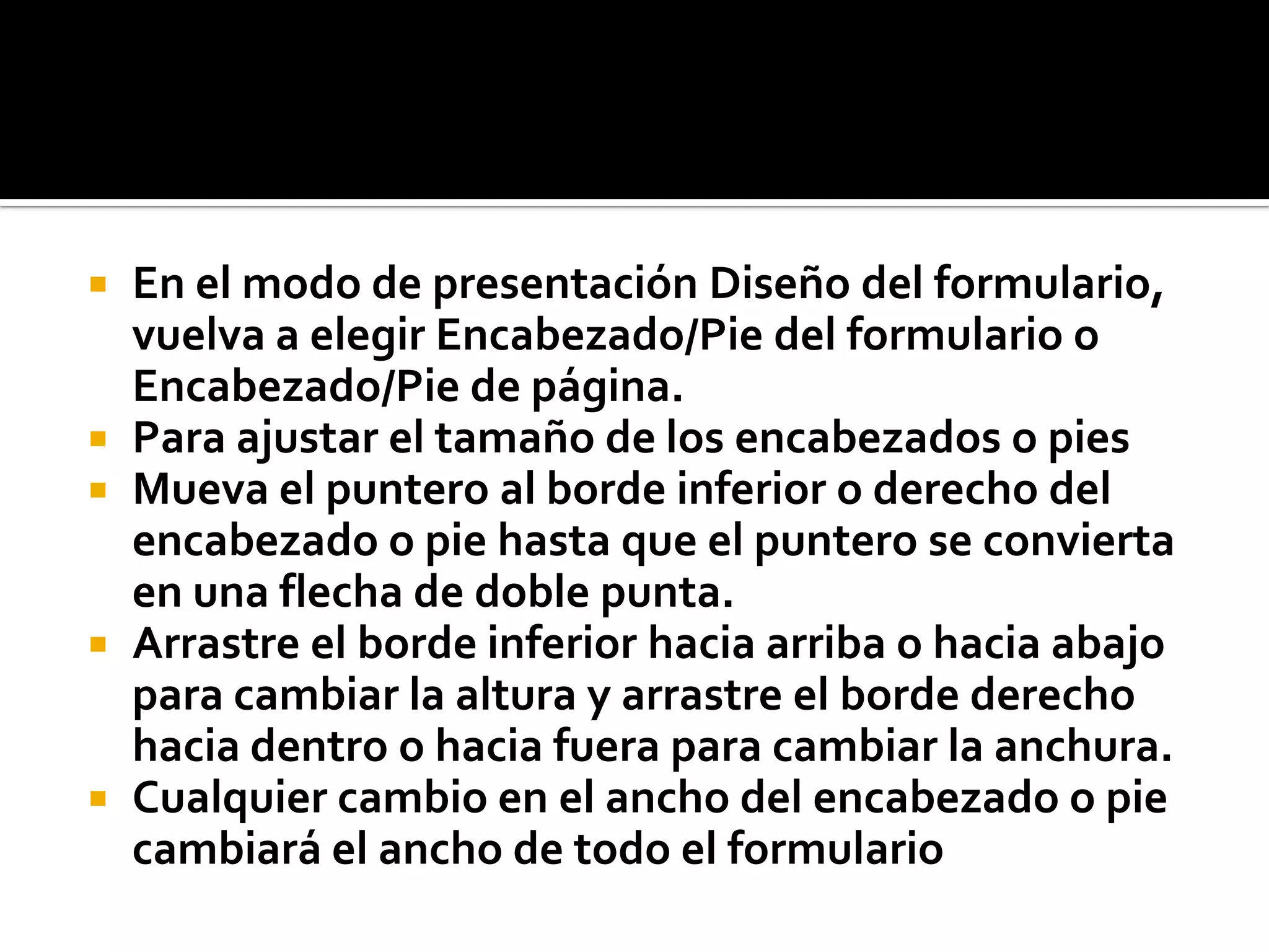  En el modo de presentación Diseño del formulario,
vuelva a elegir Encabezado/Pie del formulario o
Encabezado/Pie de página.
 Para ajustar el tamaño de los encabezados o pies
 Mueva el puntero al borde inferior o derecho del
encabezado o pie hasta que el puntero se convierta
en una flecha de doble punta.
 Arrastre el borde inferior hacia arriba o hacia abajo
para cambiar la altura y arrastre el borde derecho
hacia dentro o hacia fuera para cambiar la anchura.
 Cualquier cambio en el ancho del encabezado o pie
cambiará el ancho de todo el formulario
 