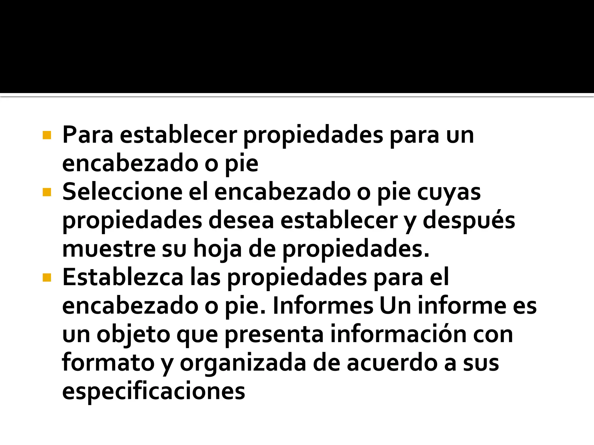  Para establecer propiedades para un
encabezado o pie
 Seleccione el encabezado o pie cuyas
propiedades desea establecer y después
muestre su hoja de propiedades.
 Establezca las propiedades para el
encabezado o pie. Informes Un informe es
un objeto que presenta información con
formato y organizada de acuerdo a sus
especificaciones
 
