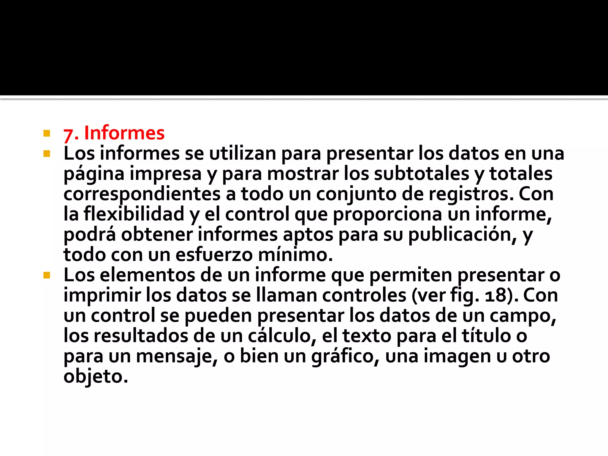  7. Informes
 Los informes se utilizan para presentar los datos en una
página impresa y para mostrar los subtotales y totales
correspondientes a todo un conjunto de registros. Con
la flexibilidad y el control que proporciona un informe,
podrá obtener informes aptos para su publicación, y
todo con un esfuerzo mínimo.
 Los elementos de un informe que permiten presentar o
imprimir los datos se llaman controles (ver fig. 18). Con
un control se pueden presentar los datos de un campo,
los resultados de un cálculo, el texto para el título o
para un mensaje, o bien un gráfico, una imagen u otro
objeto.
 