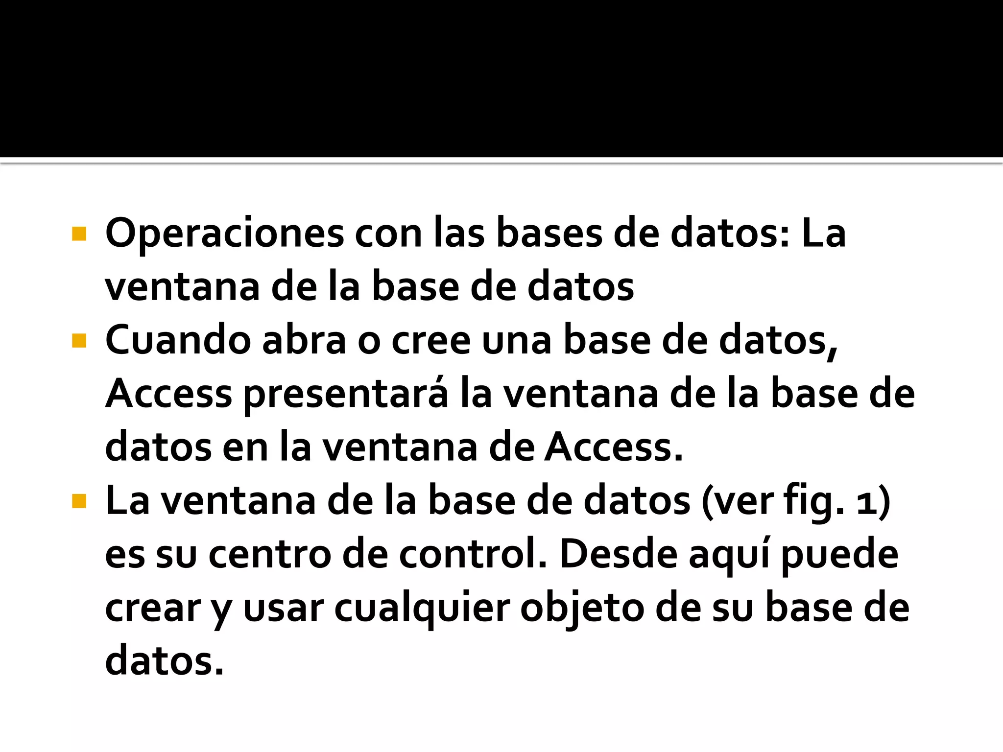  Operaciones con las bases de datos: La
ventana de la base de datos
 Cuando abra o cree una base de datos,
Access presentará la ventana de la base de
datos en la ventana de Access.
 La ventana de la base de datos (ver fig. 1)
es su centro de control. Desde aquí puede
crear y usar cualquier objeto de su base de
datos.
 