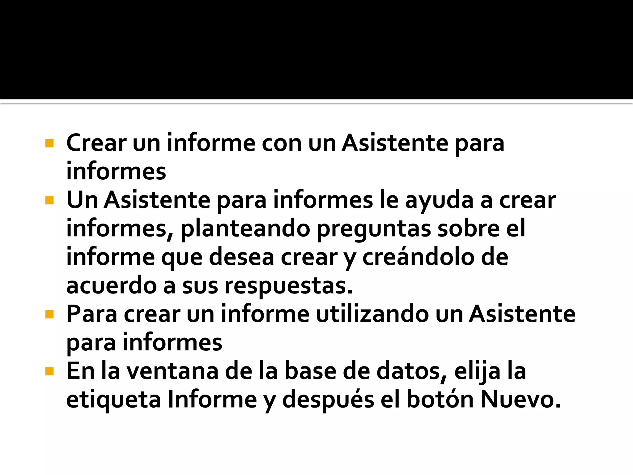  Crear un informe con un Asistente para
informes
 Un Asistente para informes le ayuda a crear
informes, planteando preguntas sobre el
informe que desea crear y creándolo de
acuerdo a sus respuestas.
 Para crear un informe utilizando un Asistente
para informes
 En la ventana de la base de datos, elija la
etiqueta Informe y después el botón Nuevo.
 