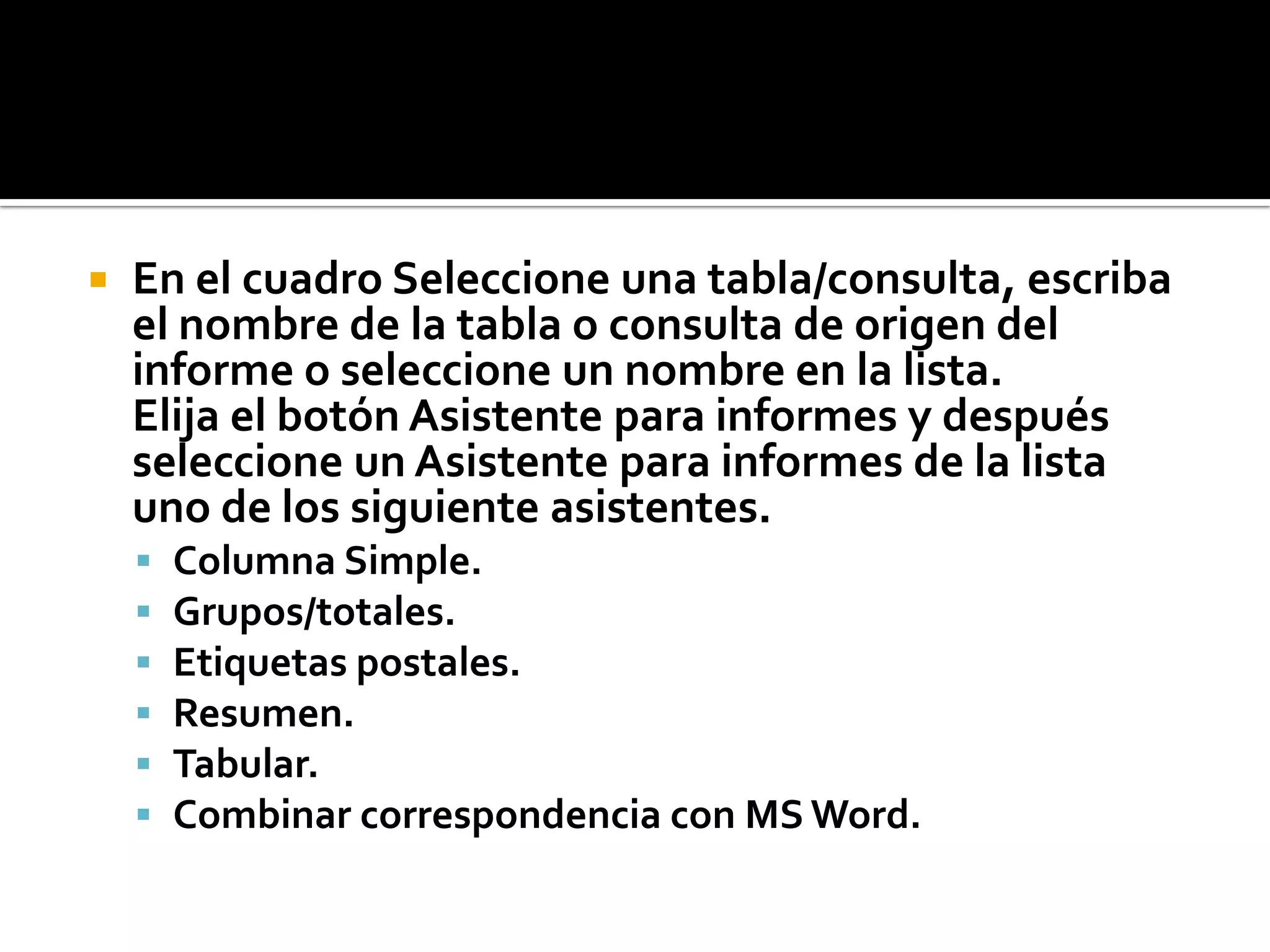  En el cuadro Seleccione una tabla/consulta, escriba
el nombre de la tabla o consulta de origen del
informe o seleccione un nombre en la lista.
Elija el botón Asistente para informes y después
seleccione un Asistente para informes de la lista
uno de los siguiente asistentes.
 Columna Simple.
 Grupos/totales.
 Etiquetas postales.
 Resumen.
 Tabular.
 Combinar correspondencia con MS Word.
 