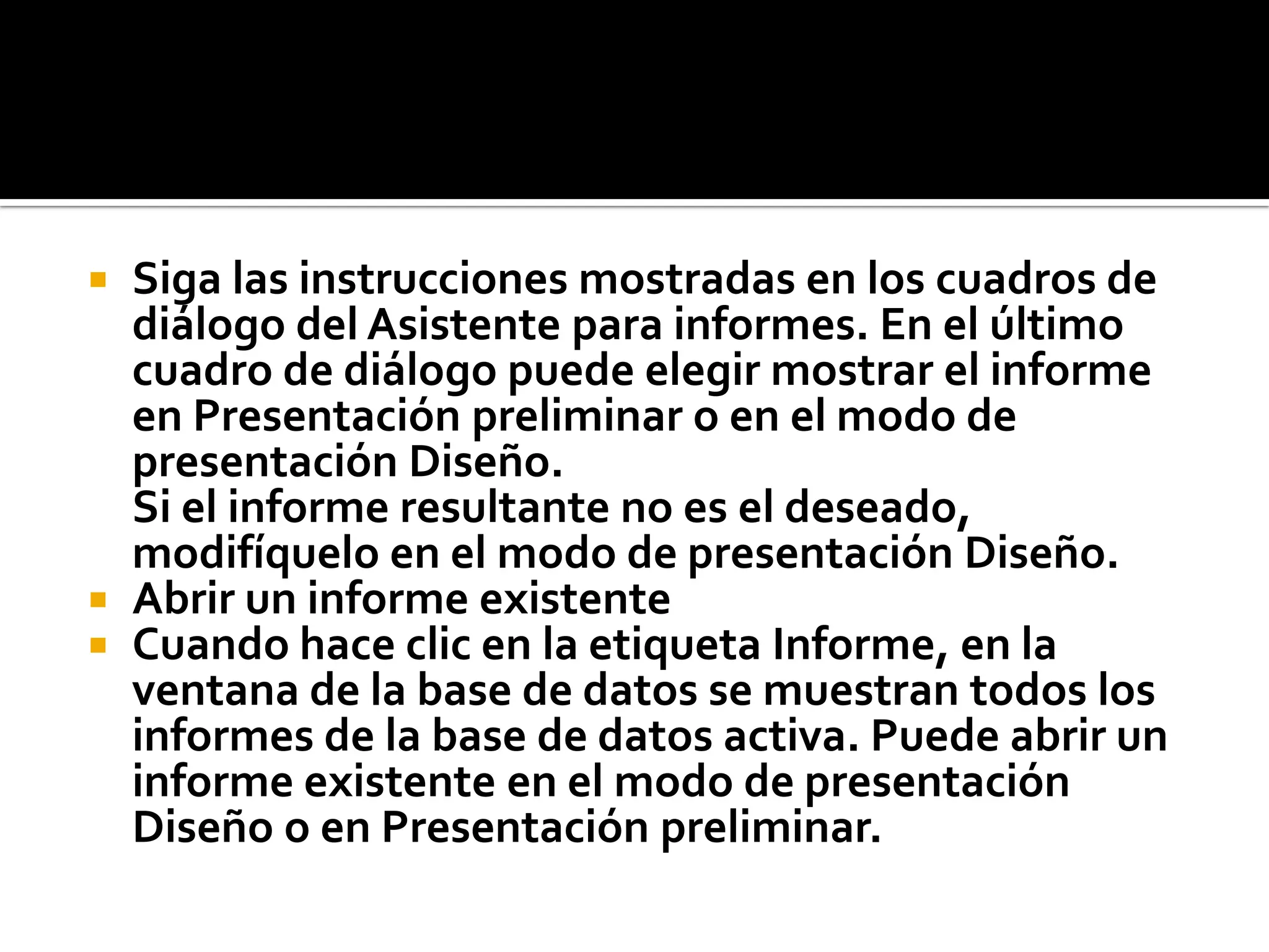  Siga las instrucciones mostradas en los cuadros de
diálogo del Asistente para informes. En el último
cuadro de diálogo puede elegir mostrar el informe
en Presentación preliminar o en el modo de
presentación Diseño.
Si el informe resultante no es el deseado,
modifíquelo en el modo de presentación Diseño.
 Abrir un informe existente
 Cuando hace clic en la etiqueta Informe, en la
ventana de la base de datos se muestran todos los
informes de la base de datos activa. Puede abrir un
informe existente en el modo de presentación
Diseño o en Presentación preliminar.
 
