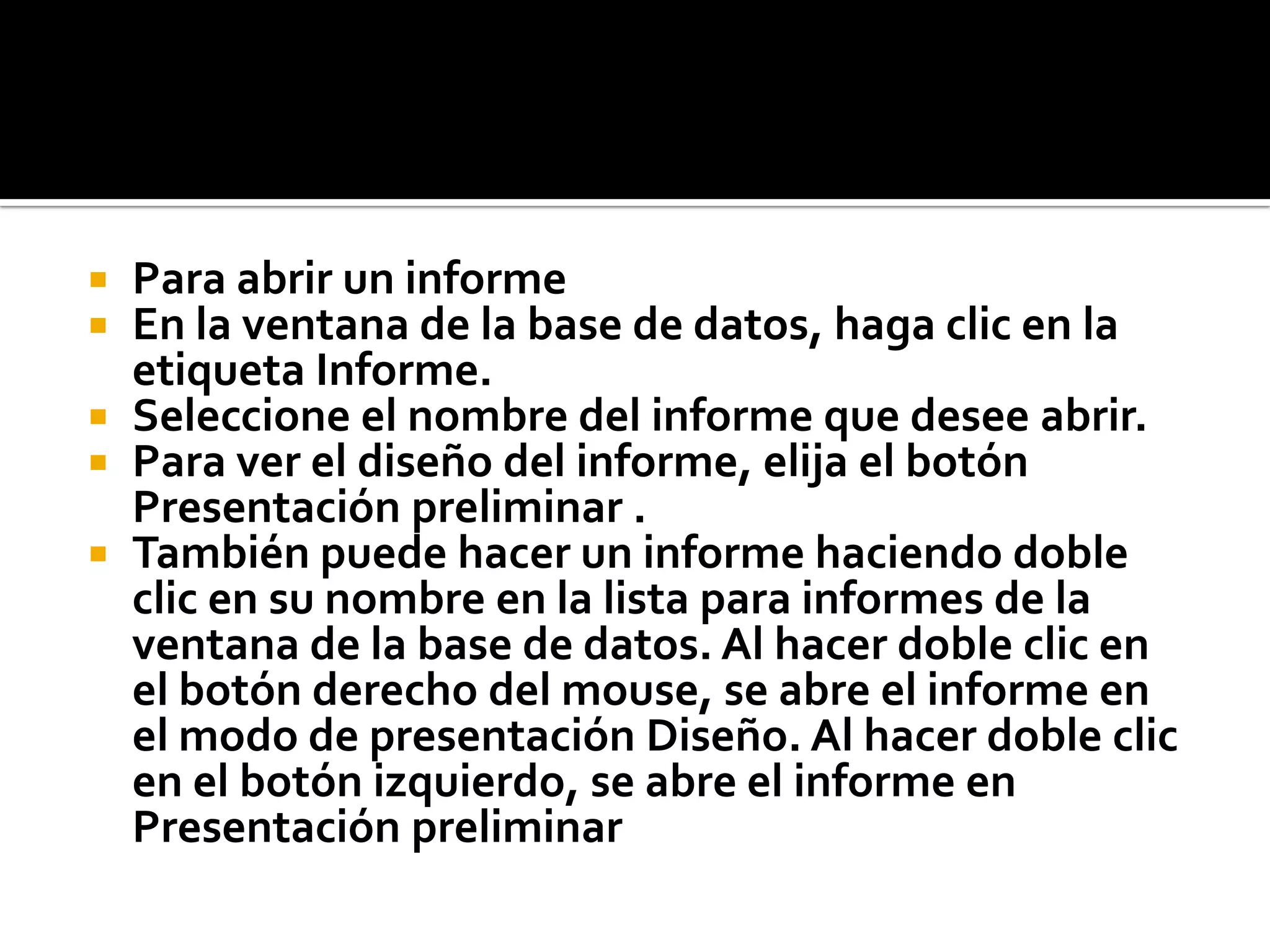  Para abrir un informe
 En la ventana de la base de datos, haga clic en la
etiqueta Informe.
 Seleccione el nombre del informe que desee abrir.
 Para ver el diseño del informe, elija el botón
Presentación preliminar .
 También puede hacer un informe haciendo doble
clic en su nombre en la lista para informes de la
ventana de la base de datos. Al hacer doble clic en
el botón derecho del mouse, se abre el informe en
el modo de presentación Diseño. Al hacer doble clic
en el botón izquierdo, se abre el informe en
Presentación preliminar
 
