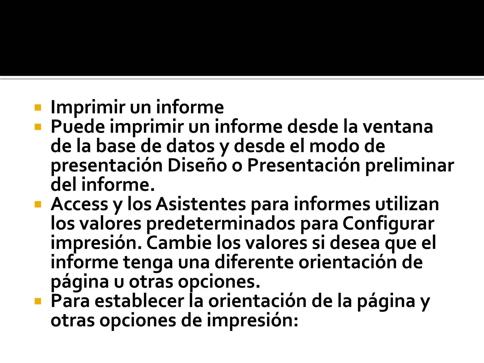  Imprimir un informe
 Puede imprimir un informe desde la ventana
de la base de datos y desde el modo de
presentación Diseño o Presentación preliminar
del informe.
 Access y los Asistentes para informes utilizan
los valores predeterminados para Configurar
impresión. Cambie los valores si desea que el
informe tenga una diferente orientación de
página u otras opciones.
 Para establecer la orientación de la página y
otras opciones de impresión:
 