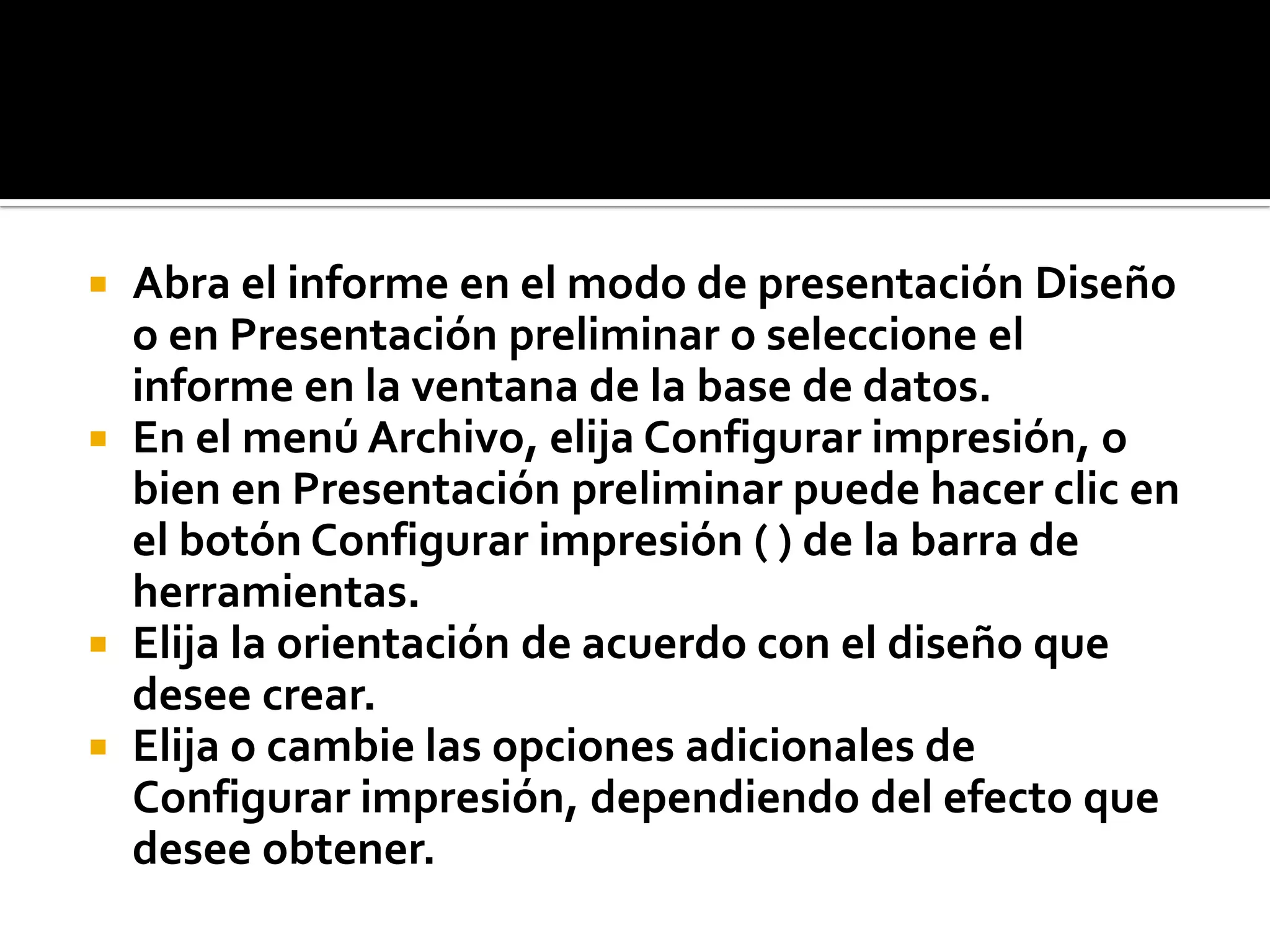  Abra el informe en el modo de presentación Diseño
o en Presentación preliminar o seleccione el
informe en la ventana de la base de datos.
 En el menú Archivo, elija Configurar impresión, o
bien en Presentación preliminar puede hacer clic en
el botón Configurar impresión ( ) de la barra de
herramientas.
 Elija la orientación de acuerdo con el diseño que
desee crear.
 Elija o cambie las opciones adicionales de
Configurar impresión, dependiendo del efecto que
desee obtener.
 
