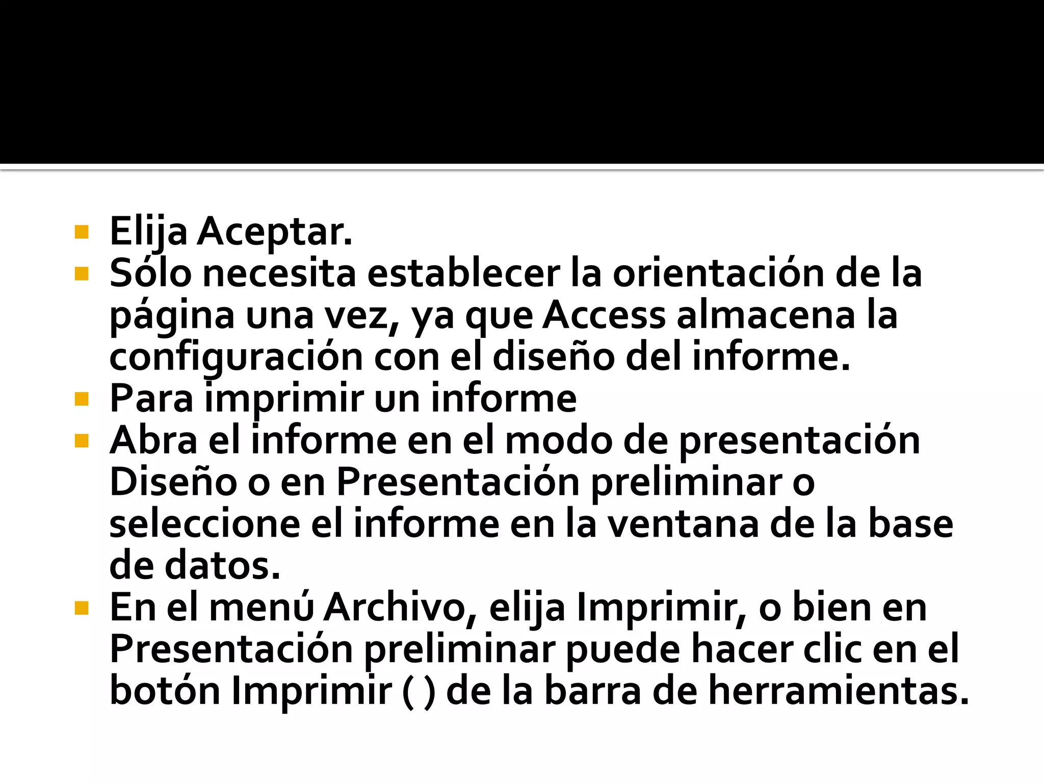  Elija Aceptar.
 Sólo necesita establecer la orientación de la
página una vez, ya que Access almacena la
configuración con el diseño del informe.
 Para imprimir un informe
 Abra el informe en el modo de presentación
Diseño o en Presentación preliminar o
seleccione el informe en la ventana de la base
de datos.
 En el menú Archivo, elija Imprimir, o bien en
Presentación preliminar puede hacer clic en el
botón Imprimir ( ) de la barra de herramientas.
 