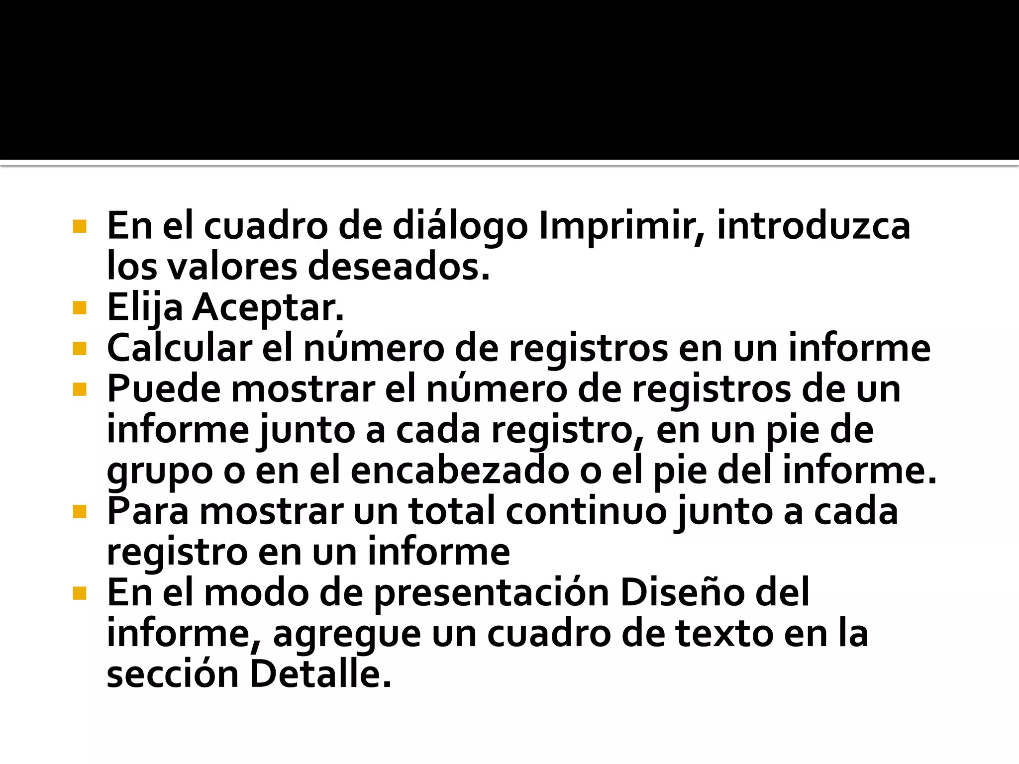  En el cuadro de diálogo Imprimir, introduzca
los valores deseados.
 Elija Aceptar.
 Calcular el número de registros en un informe
 Puede mostrar el número de registros de un
informe junto a cada registro, en un pie de
grupo o en el encabezado o el pie del informe.
 Para mostrar un total continuo junto a cada
registro en un informe
 En el modo de presentación Diseño del
informe, agregue un cuadro de texto en la
sección Detalle.
 