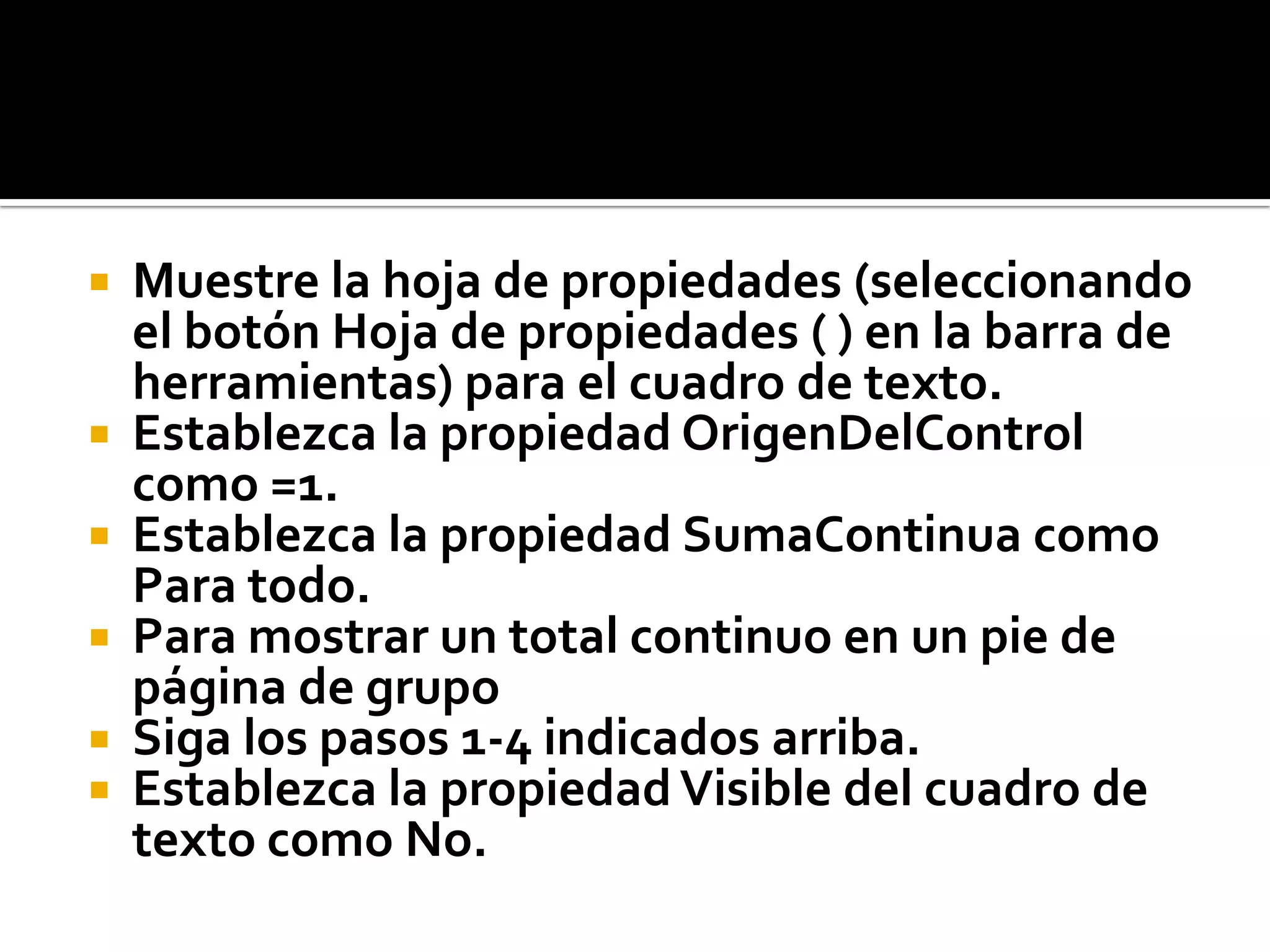  Muestre la hoja de propiedades (seleccionando
el botón Hoja de propiedades ( ) en la barra de
herramientas) para el cuadro de texto.
 Establezca la propiedad OrigenDelControl
como =1.
 Establezca la propiedad SumaContinua como
Para todo.
 Para mostrar un total continuo en un pie de
página de grupo
 Siga los pasos 1-4 indicados arriba.
 Establezca la propiedadVisible del cuadro de
texto como No.
 