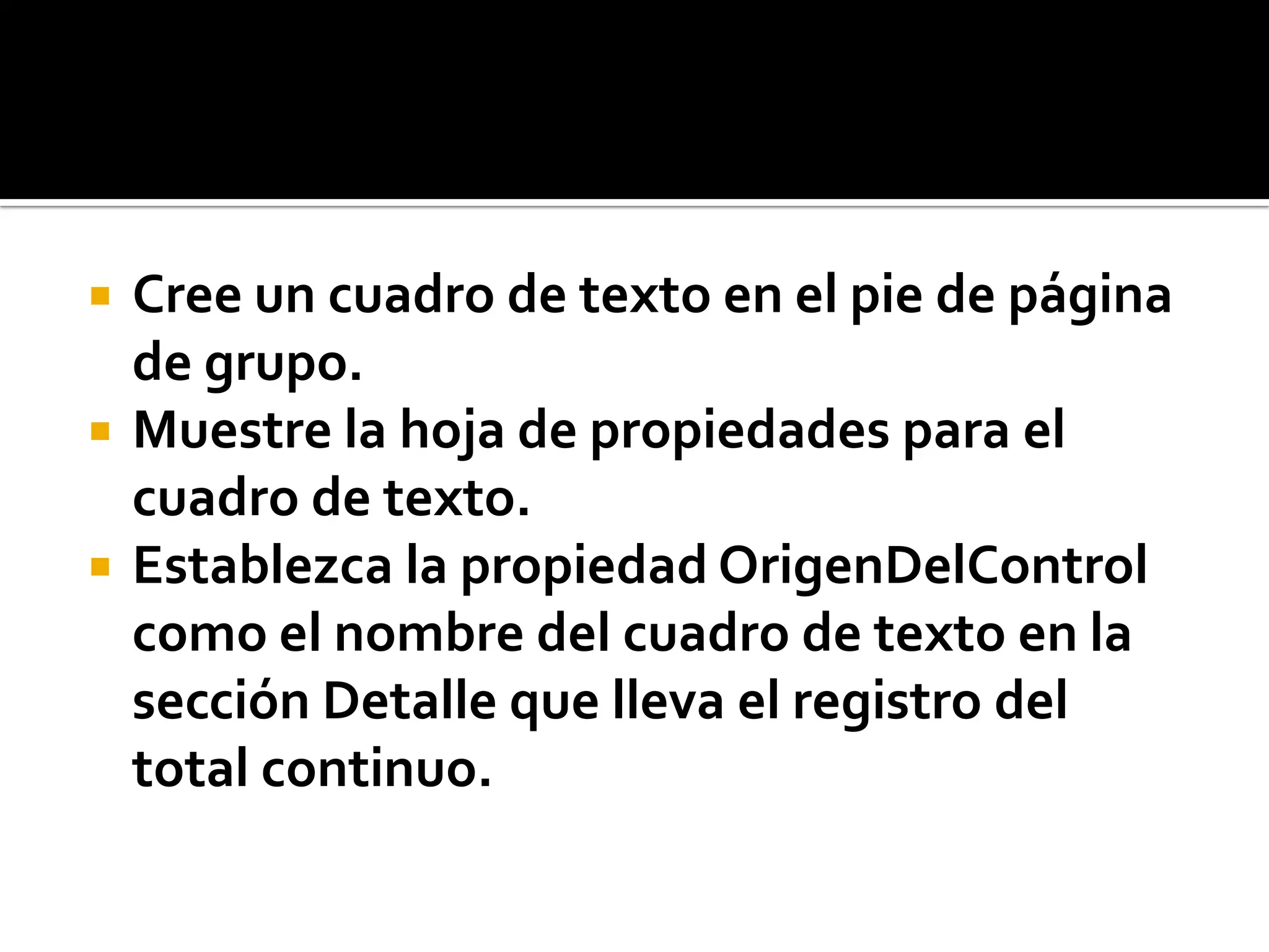  Cree un cuadro de texto en el pie de página
de grupo.
 Muestre la hoja de propiedades para el
cuadro de texto.
 Establezca la propiedad OrigenDelControl
como el nombre del cuadro de texto en la
sección Detalle que lleva el registro del
total continuo.
 