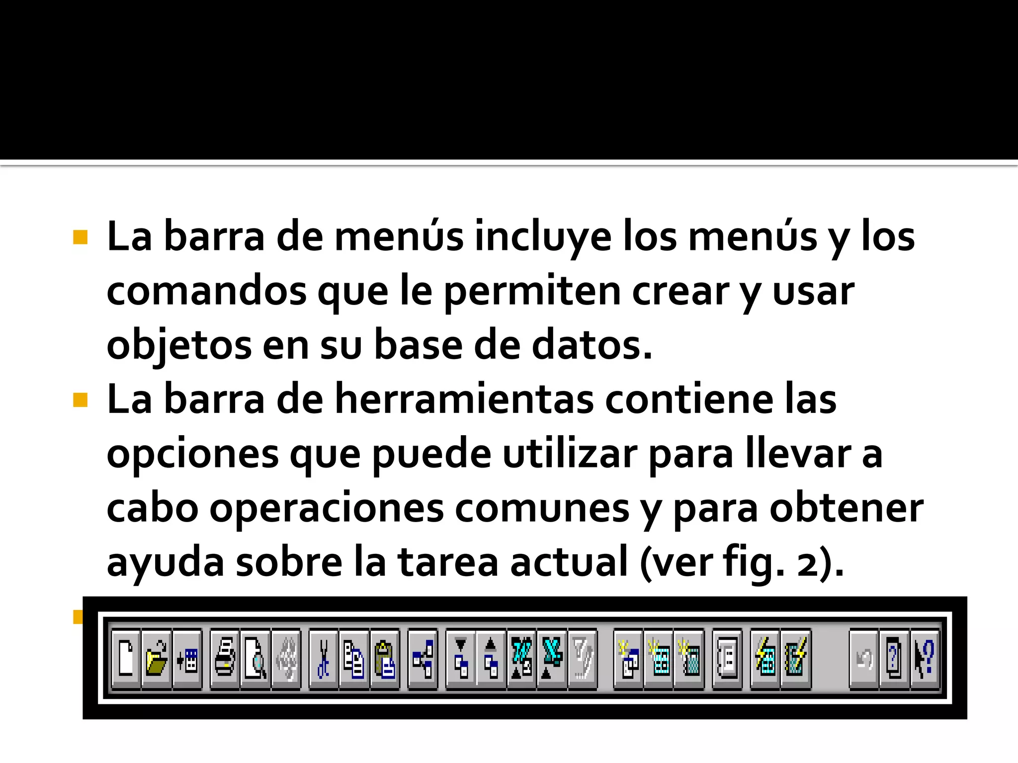  La barra de menús incluye los menús y los
comandos que le permiten crear y usar
objetos en su base de datos.
 La barra de herramientas contiene las
opciones que puede utilizar para llevar a
cabo operaciones comunes y para obtener
ayuda sobre la tarea actual (ver fig. 2).

Fig. 2
 