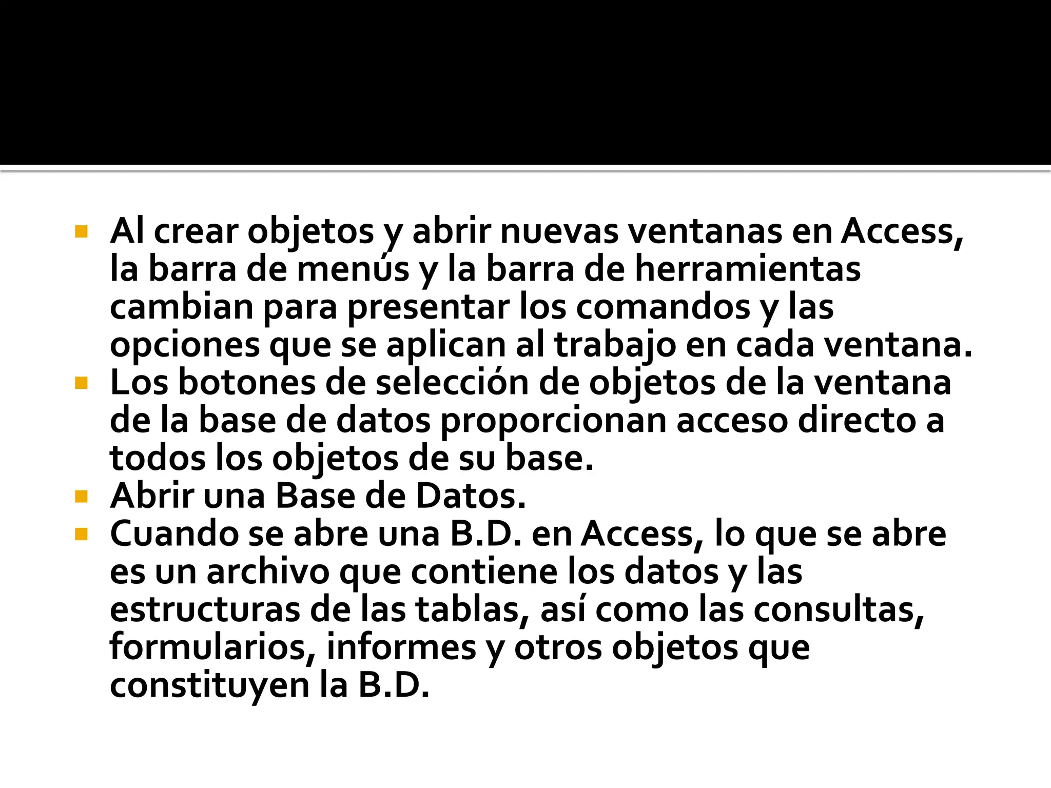  Al crear objetos y abrir nuevas ventanas en Access,
la barra de menús y la barra de herramientas
cambian para presentar los comandos y las
opciones que se aplican al trabajo en cada ventana.
 Los botones de selección de objetos de la ventana
de la base de datos proporcionan acceso directo a
todos los objetos de su base.
 Abrir una Base de Datos.
 Cuando se abre una B.D. en Access, lo que se abre
es un archivo que contiene los datos y las
estructuras de las tablas, así como las consultas,
formularios, informes y otros objetos que
constituyen la B.D.
 