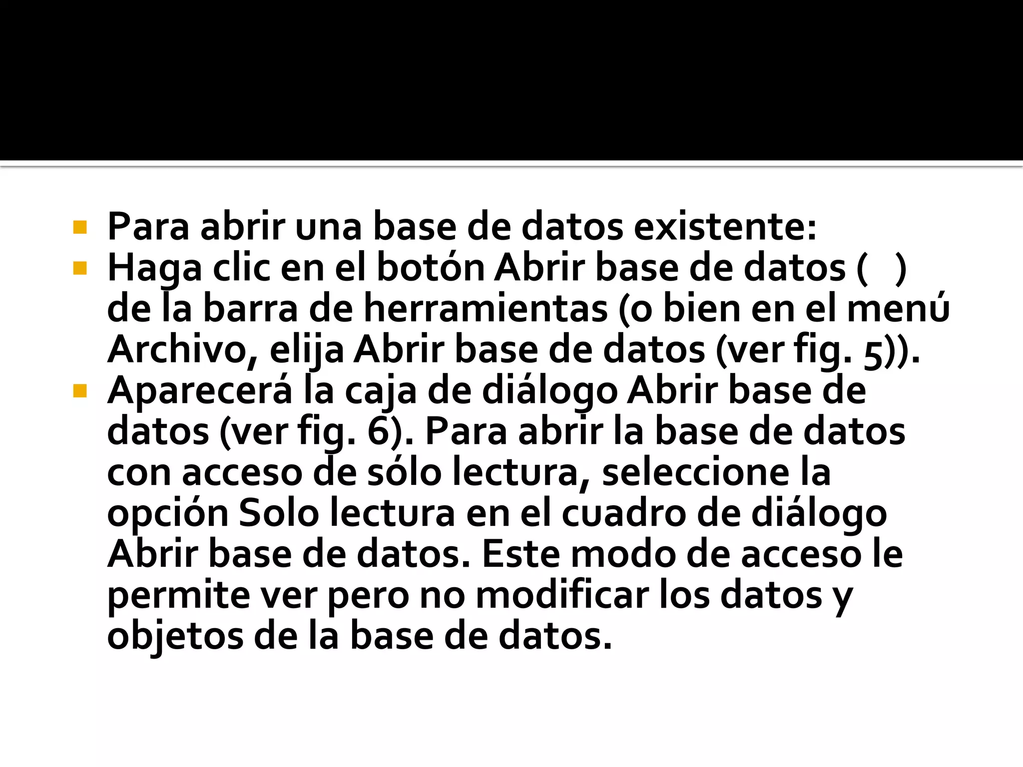  Para abrir una base de datos existente:
 Haga clic en el botón Abrir base de datos ( )
de la barra de herramientas (o bien en el menú
Archivo, elija Abrir base de datos (ver fig. 5)).
 Aparecerá la caja de diálogo Abrir base de
datos (ver fig. 6). Para abrir la base de datos
con acceso de sólo lectura, seleccione la
opción Solo lectura en el cuadro de diálogo
Abrir base de datos. Este modo de acceso le
permite ver pero no modificar los datos y
objetos de la base de datos.
 