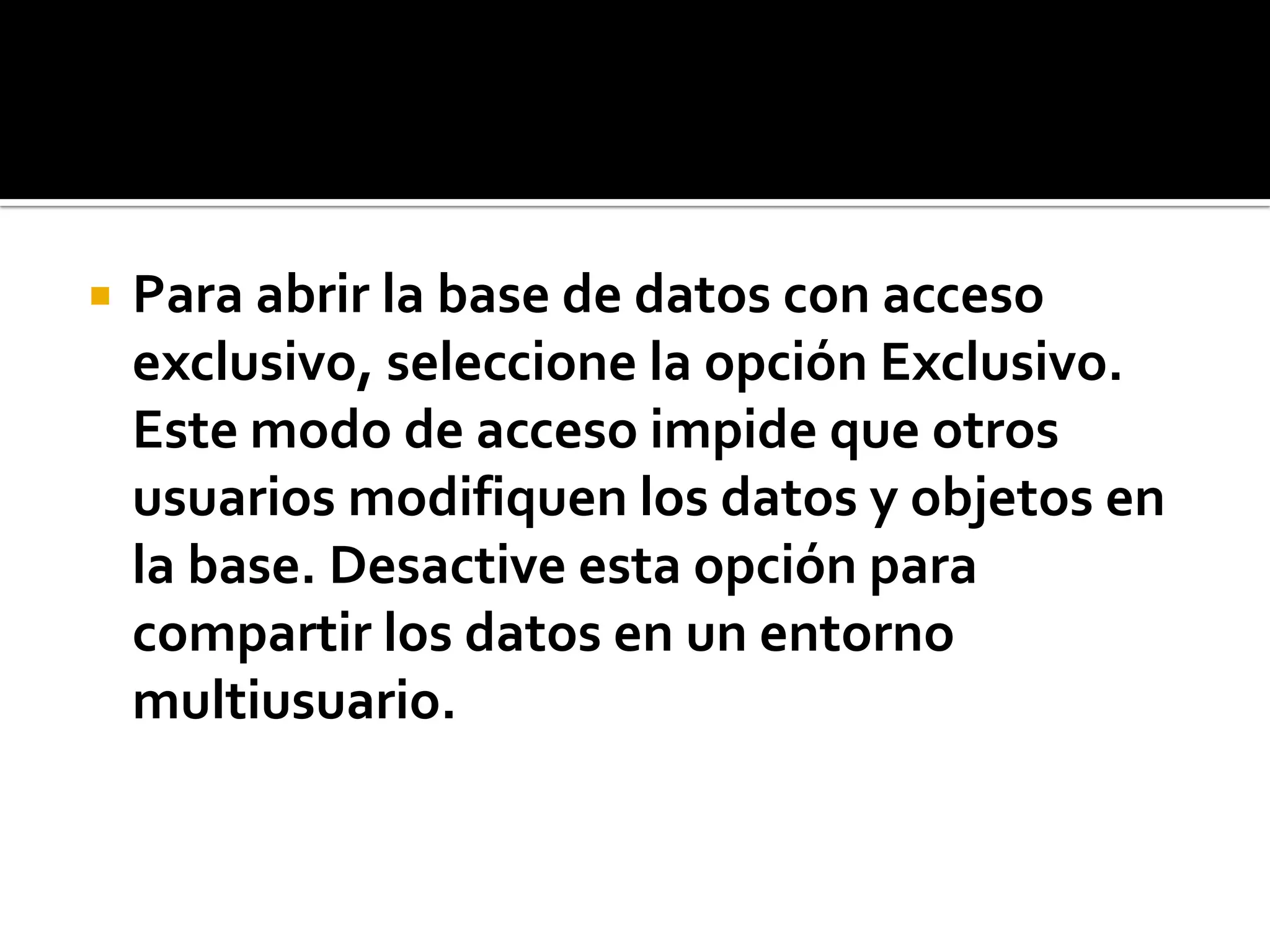  Para abrir la base de datos con acceso
exclusivo, seleccione la opción Exclusivo.
Este modo de acceso impide que otros
usuarios modifiquen los datos y objetos en
la base. Desactive esta opción para
compartir los datos en un entorno
multiusuario.
 
