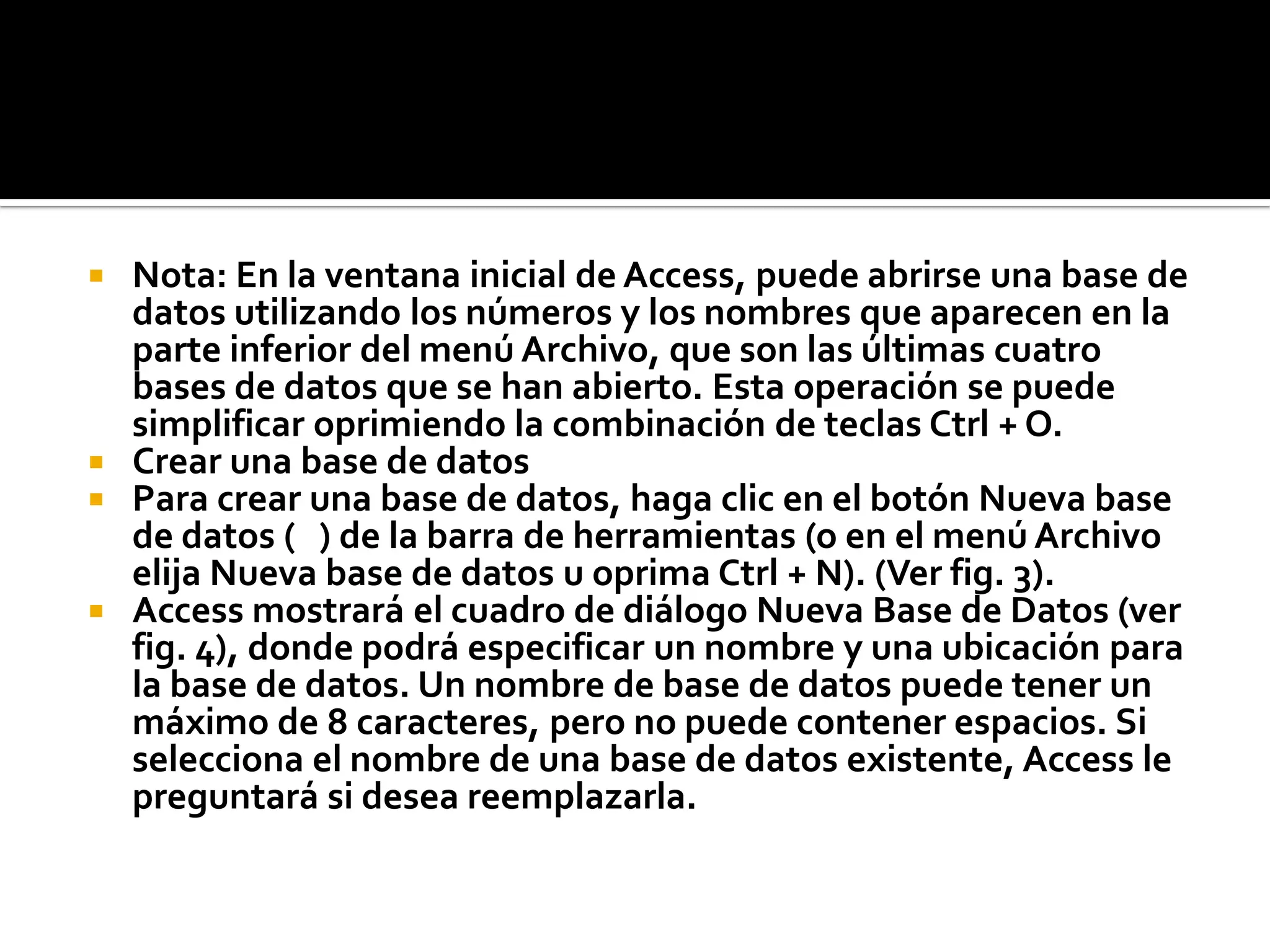  Nota: En la ventana inicial de Access, puede abrirse una base de
datos utilizando los números y los nombres que aparecen en la
parte inferior del menú Archivo, que son las últimas cuatro
bases de datos que se han abierto. Esta operación se puede
simplificar oprimiendo la combinación de teclas Ctrl + O.
 Crear una base de datos
 Para crear una base de datos, haga clic en el botón Nueva base
de datos ( ) de la barra de herramientas (o en el menú Archivo
elija Nueva base de datos u oprima Ctrl + N). (Ver fig. 3).
 Access mostrará el cuadro de diálogo Nueva Base de Datos (ver
fig. 4), donde podrá especificar un nombre y una ubicación para
la base de datos. Un nombre de base de datos puede tener un
máximo de 8 caracteres, pero no puede contener espacios. Si
selecciona el nombre de una base de datos existente, Access le
preguntará si desea reemplazarla.
 
