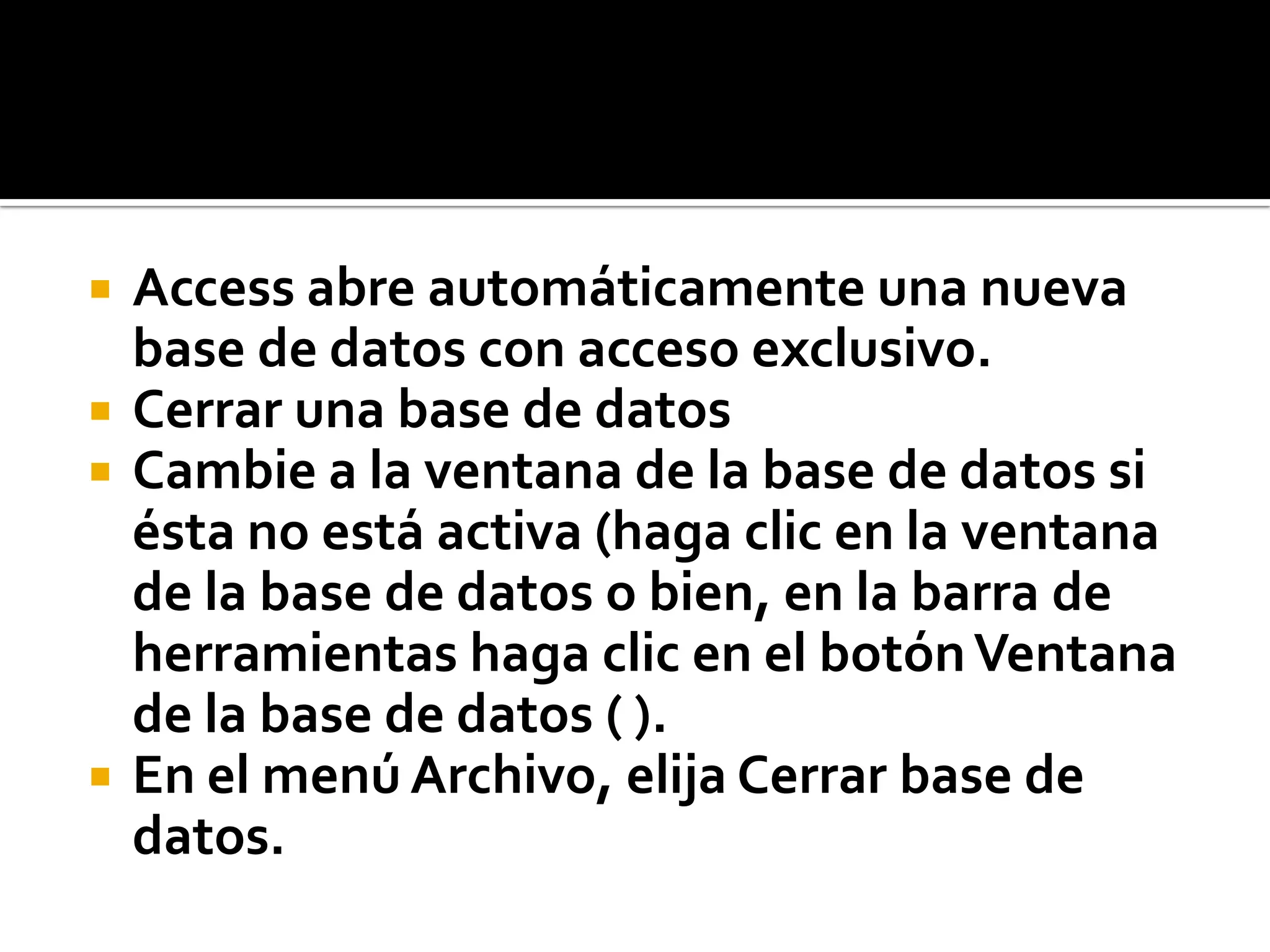  Access abre automáticamente una nueva
base de datos con acceso exclusivo.
 Cerrar una base de datos
 Cambie a la ventana de la base de datos si
ésta no está activa (haga clic en la ventana
de la base de datos o bien, en la barra de
herramientas haga clic en el botónVentana
de la base de datos ( ).
 En el menú Archivo, elija Cerrar base de
datos.
 