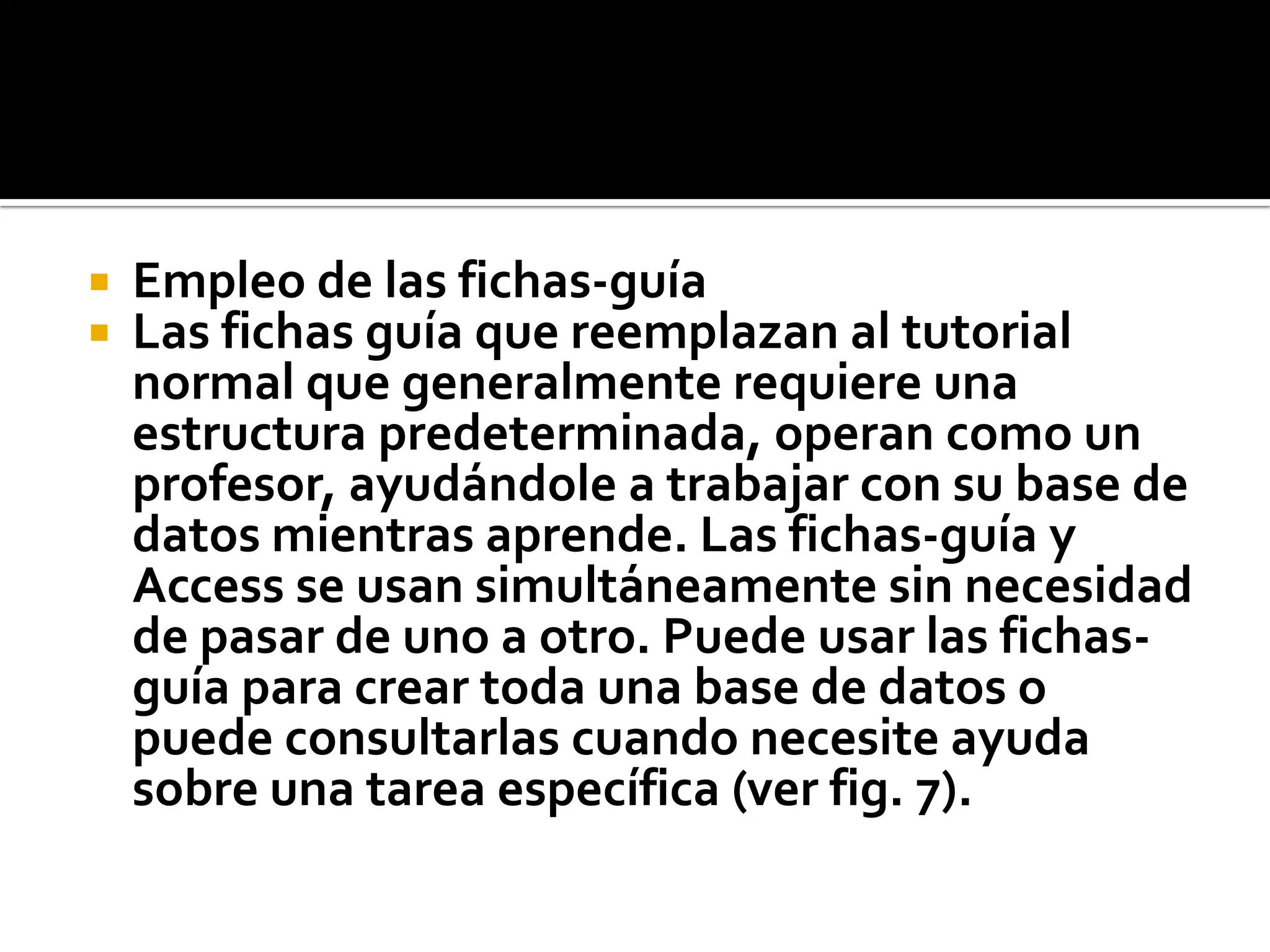  Empleo de las fichas-guía
 Las fichas guía que reemplazan al tutorial
normal que generalmente requiere una
estructura predeterminada, operan como un
profesor, ayudándole a trabajar con su base de
datos mientras aprende. Las fichas-guía y
Access se usan simultáneamente sin necesidad
de pasar de uno a otro. Puede usar las fichas-
guía para crear toda una base de datos o
puede consultarlas cuando necesite ayuda
sobre una tarea específica (ver fig. 7).
 