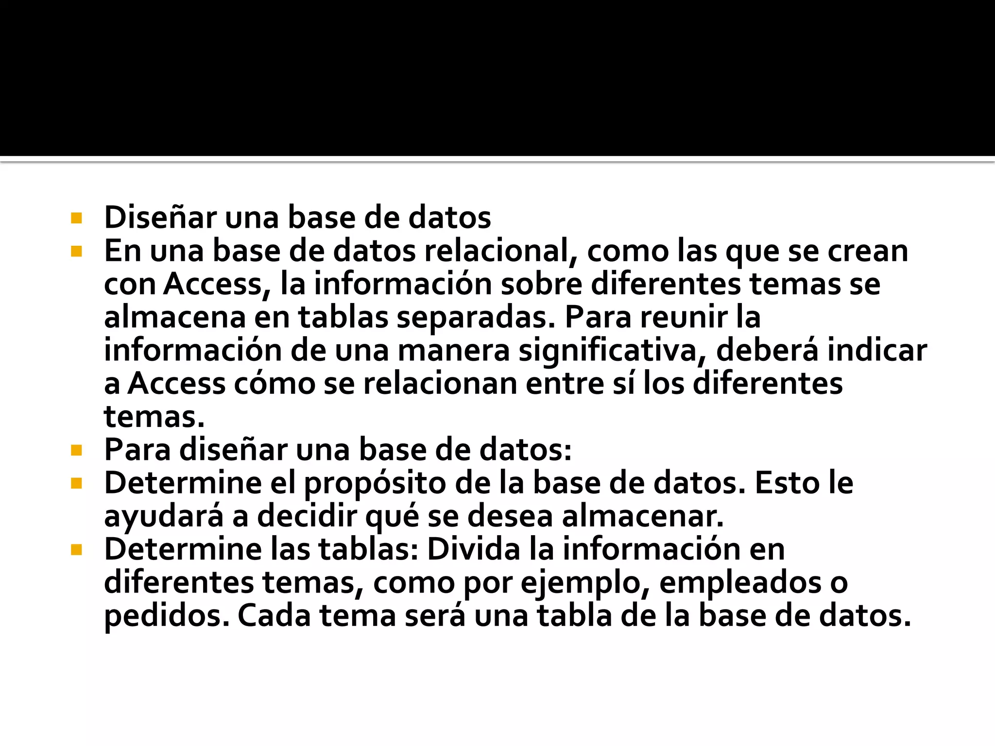  Diseñar una base de datos
 En una base de datos relacional, como las que se crean
con Access, la información sobre diferentes temas se
almacena en tablas separadas. Para reunir la
información de una manera significativa, deberá indicar
a Access cómo se relacionan entre sí los diferentes
temas.
 Para diseñar una base de datos:
 Determine el propósito de la base de datos. Esto le
ayudará a decidir qué se desea almacenar.
 Determine las tablas: Divida la información en
diferentes temas, como por ejemplo, empleados o
pedidos. Cada tema será una tabla de la base de datos.
 