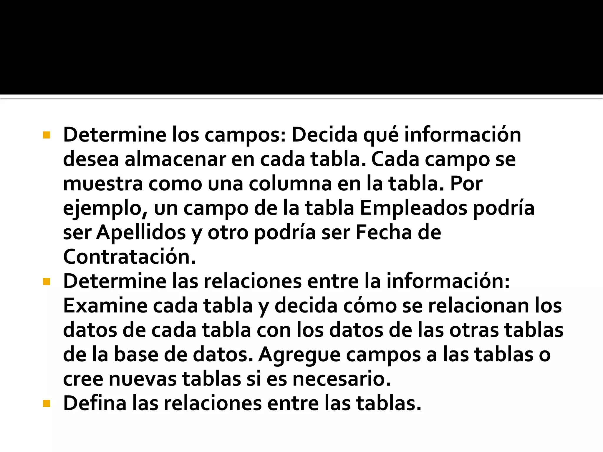  Determine los campos: Decida qué información
desea almacenar en cada tabla. Cada campo se
muestra como una columna en la tabla. Por
ejemplo, un campo de la tabla Empleados podría
ser Apellidos y otro podría ser Fecha de
Contratación.
 Determine las relaciones entre la información:
Examine cada tabla y decida cómo se relacionan los
datos de cada tabla con los datos de las otras tablas
de la base de datos. Agregue campos a las tablas o
cree nuevas tablas si es necesario.
 Defina las relaciones entre las tablas.
 