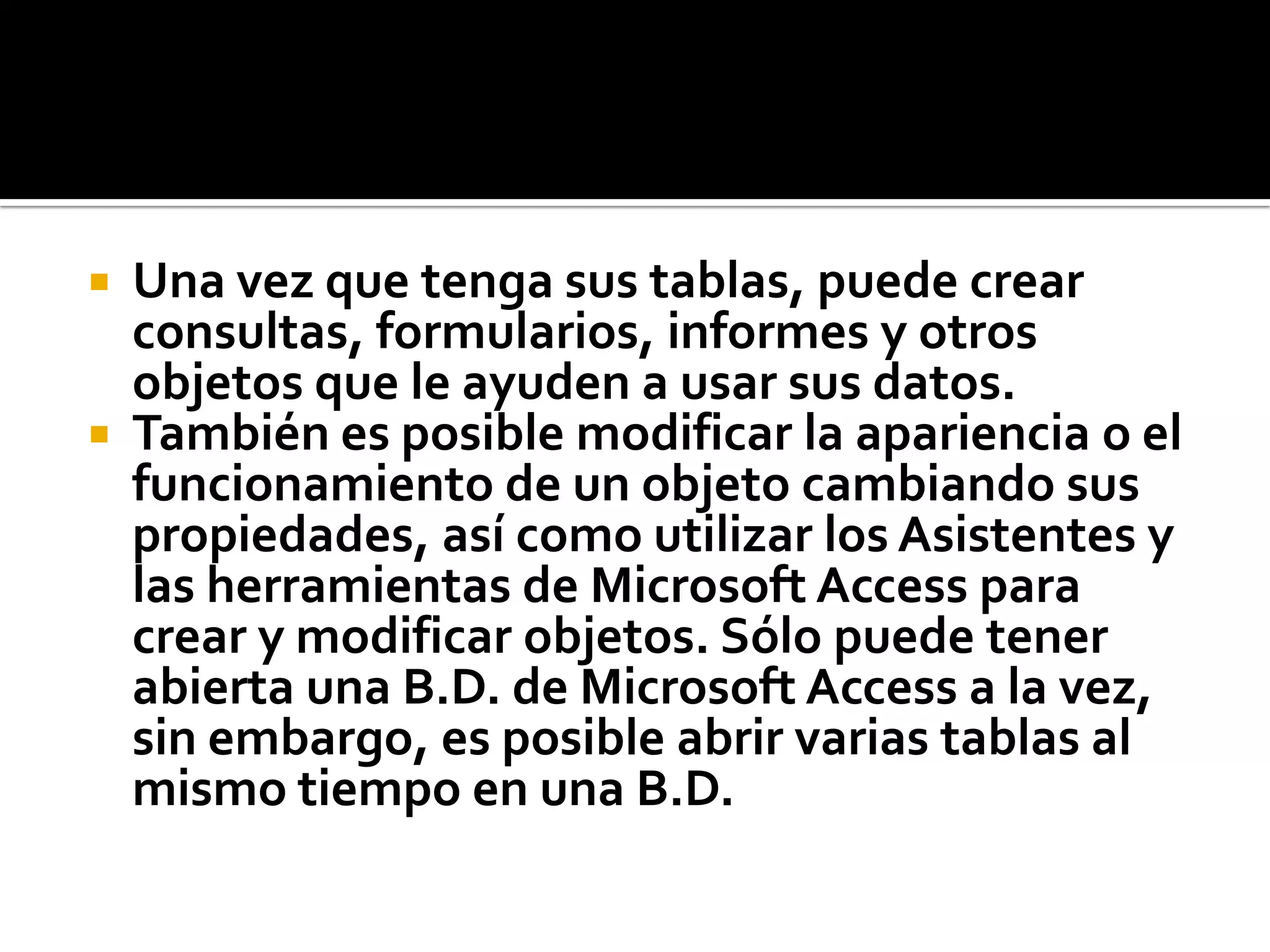  Una vez que tenga sus tablas, puede crear
consultas, formularios, informes y otros
objetos que le ayuden a usar sus datos.
 También es posible modificar la apariencia o el
funcionamiento de un objeto cambiando sus
propiedades, así como utilizar los Asistentes y
las herramientas de Microsoft Access para
crear y modificar objetos. Sólo puede tener
abierta una B.D. de Microsoft Access a la vez,
sin embargo, es posible abrir varias tablas al
mismo tiempo en una B.D.
 