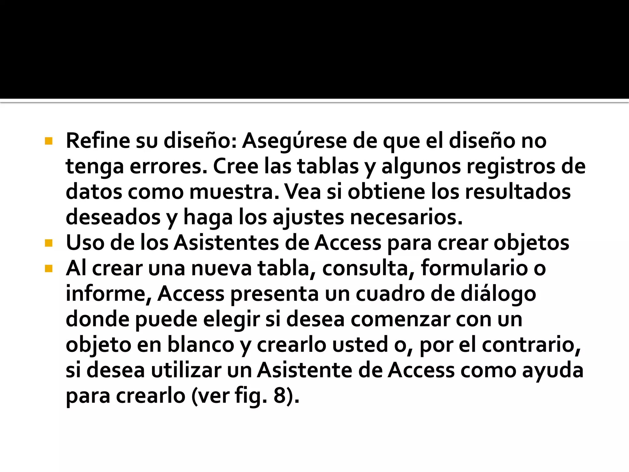  Refine su diseño: Asegúrese de que el diseño no
tenga errores. Cree las tablas y algunos registros de
datos como muestra.Vea si obtiene los resultados
deseados y haga los ajustes necesarios.
 Uso de los Asistentes de Access para crear objetos
 Al crear una nueva tabla, consulta, formulario o
informe, Access presenta un cuadro de diálogo
donde puede elegir si desea comenzar con un
objeto en blanco y crearlo usted o, por el contrario,
si desea utilizar un Asistente de Access como ayuda
para crearlo (ver fig. 8).
 