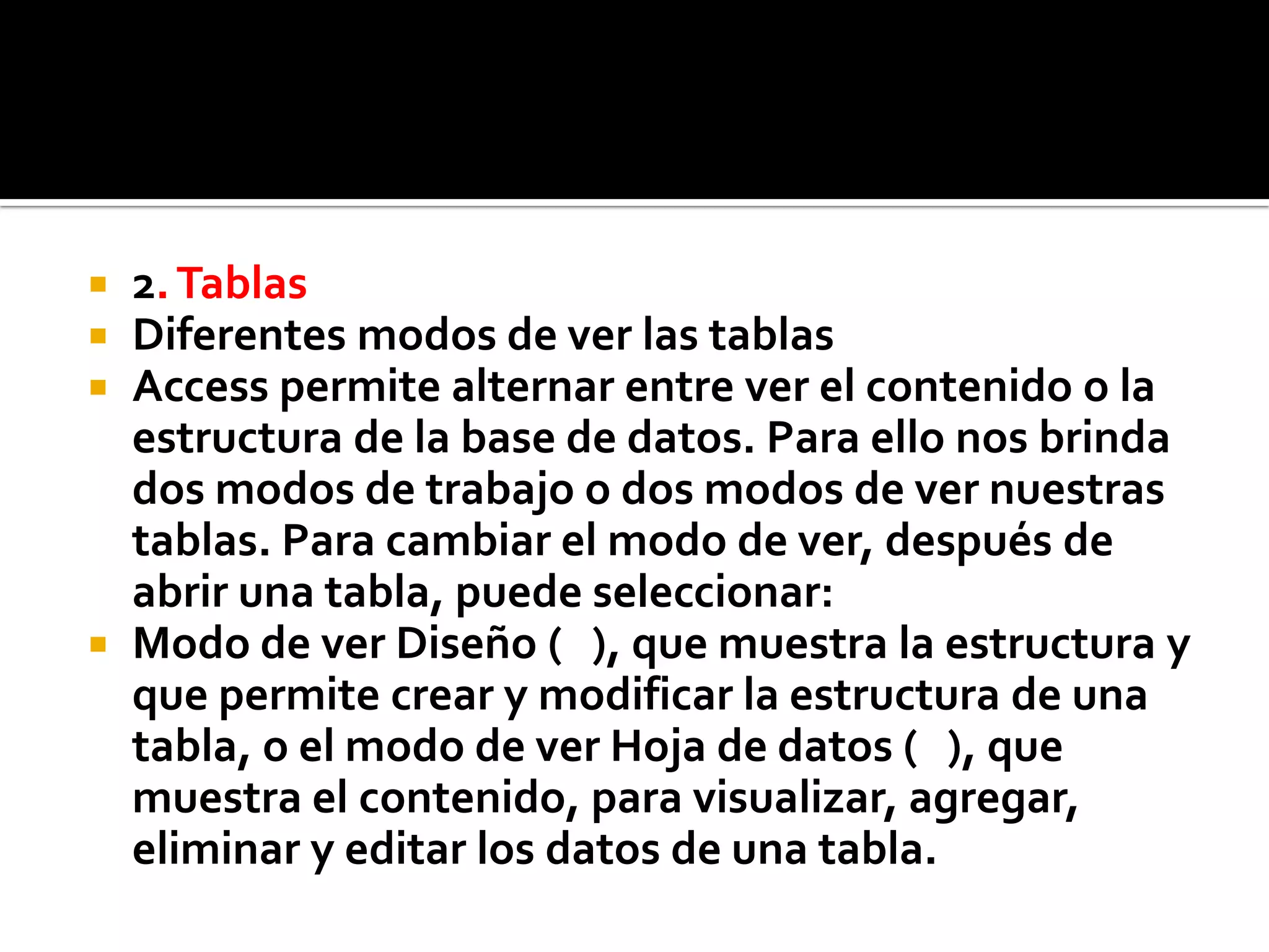  2.Tablas
 Diferentes modos de ver las tablas
 Access permite alternar entre ver el contenido o la
estructura de la base de datos. Para ello nos brinda
dos modos de trabajo o dos modos de ver nuestras
tablas. Para cambiar el modo de ver, después de
abrir una tabla, puede seleccionar:
 Modo de ver Diseño ( ), que muestra la estructura y
que permite crear y modificar la estructura de una
tabla, o el modo de ver Hoja de datos ( ), que
muestra el contenido, para visualizar, agregar,
eliminar y editar los datos de una tabla.
 