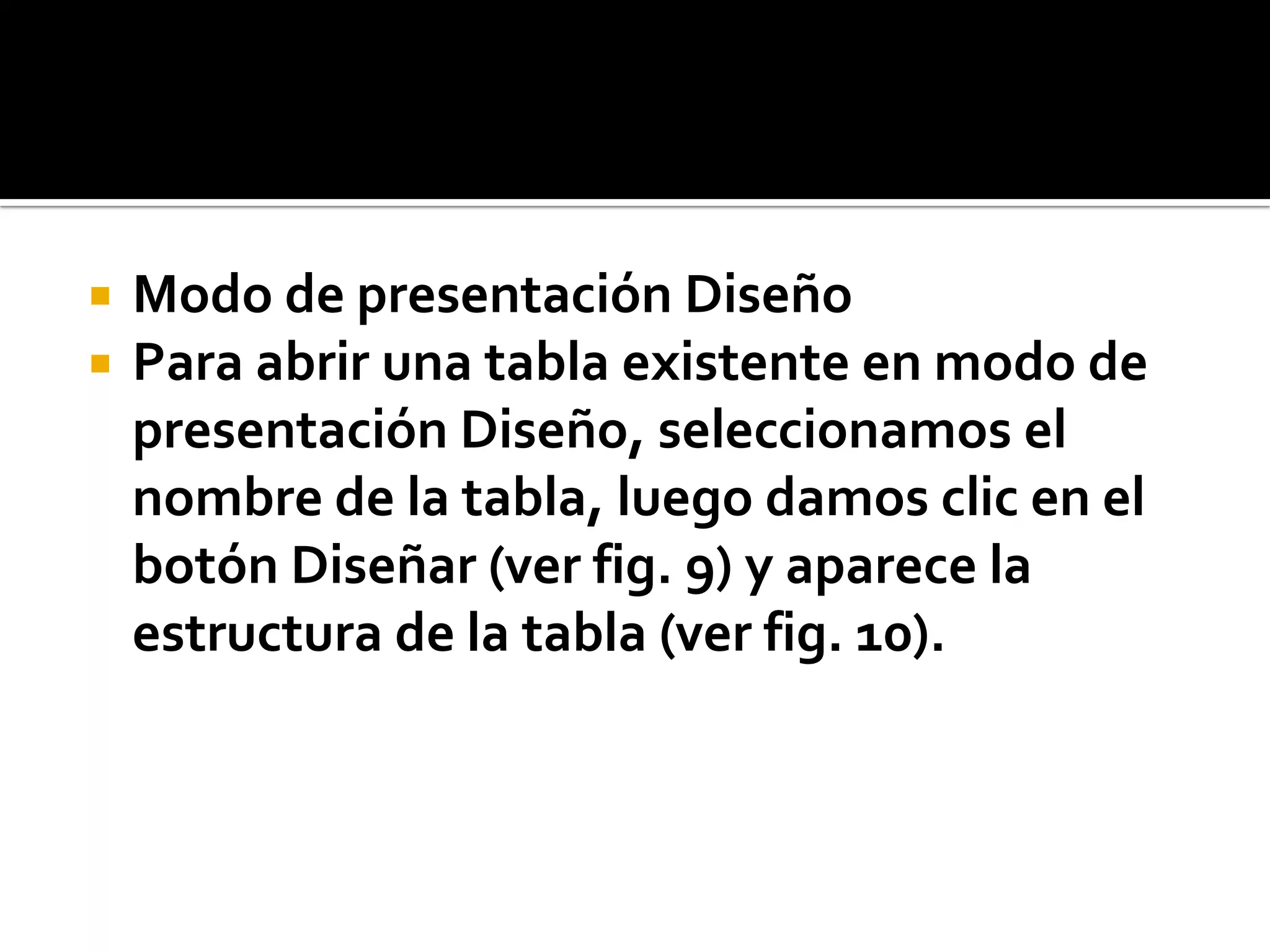  Modo de presentación Diseño
 Para abrir una tabla existente en modo de
presentación Diseño, seleccionamos el
nombre de la tabla, luego damos clic en el
botón Diseñar (ver fig. 9) y aparece la
estructura de la tabla (ver fig. 10).
 