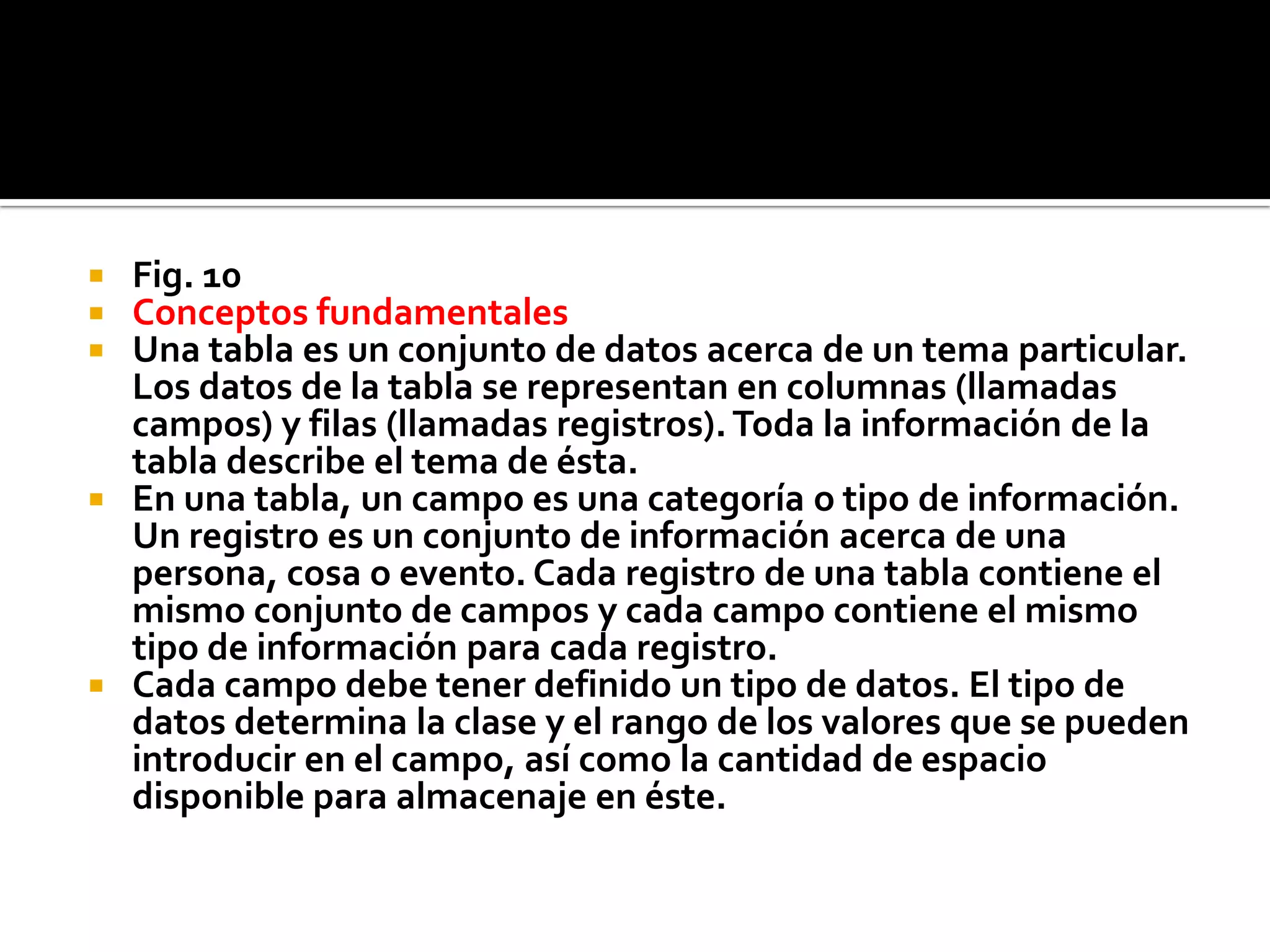  Fig. 10
 Conceptos fundamentales
 Una tabla es un conjunto de datos acerca de un tema particular.
Los datos de la tabla se representan en columnas (llamadas
campos) y filas (llamadas registros).Toda la información de la
tabla describe el tema de ésta.
 En una tabla, un campo es una categoría o tipo de información.
Un registro es un conjunto de información acerca de una
persona, cosa o evento. Cada registro de una tabla contiene el
mismo conjunto de campos y cada campo contiene el mismo
tipo de información para cada registro.
 Cada campo debe tener definido un tipo de datos. El tipo de
datos determina la clase y el rango de los valores que se pueden
introducir en el campo, así como la cantidad de espacio
disponible para almacenaje en éste.
 