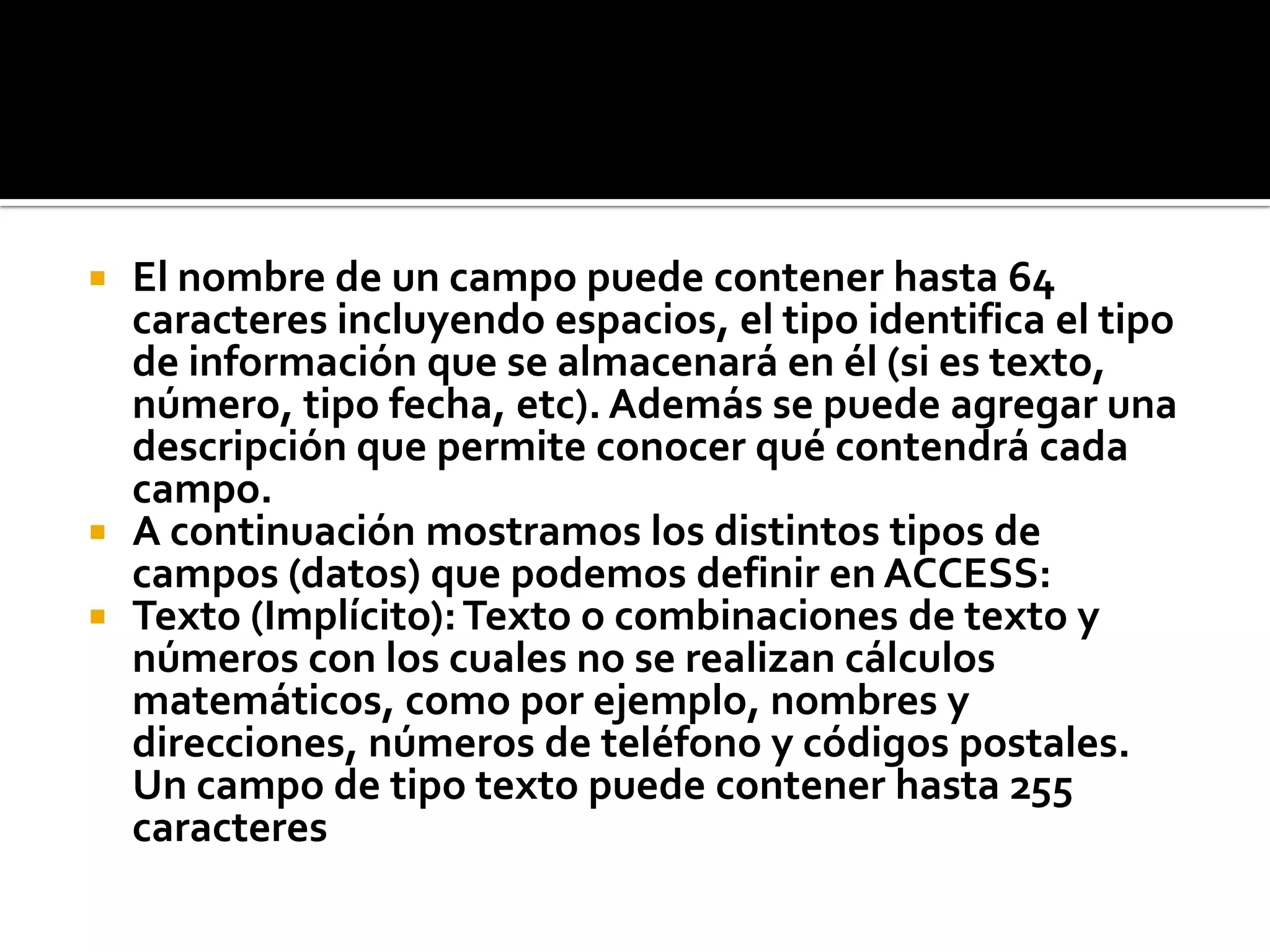  El nombre de un campo puede contener hasta 64
caracteres incluyendo espacios, el tipo identifica el tipo
de información que se almacenará en él (si es texto,
número, tipo fecha, etc). Además se puede agregar una
descripción que permite conocer qué contendrá cada
campo.
 A continuación mostramos los distintos tipos de
campos (datos) que podemos definir en ACCESS:
 Texto (Implícito):Texto o combinaciones de texto y
números con los cuales no se realizan cálculos
matemáticos, como por ejemplo, nombres y
direcciones, números de teléfono y códigos postales.
Un campo de tipo texto puede contener hasta 255
caracteres
 