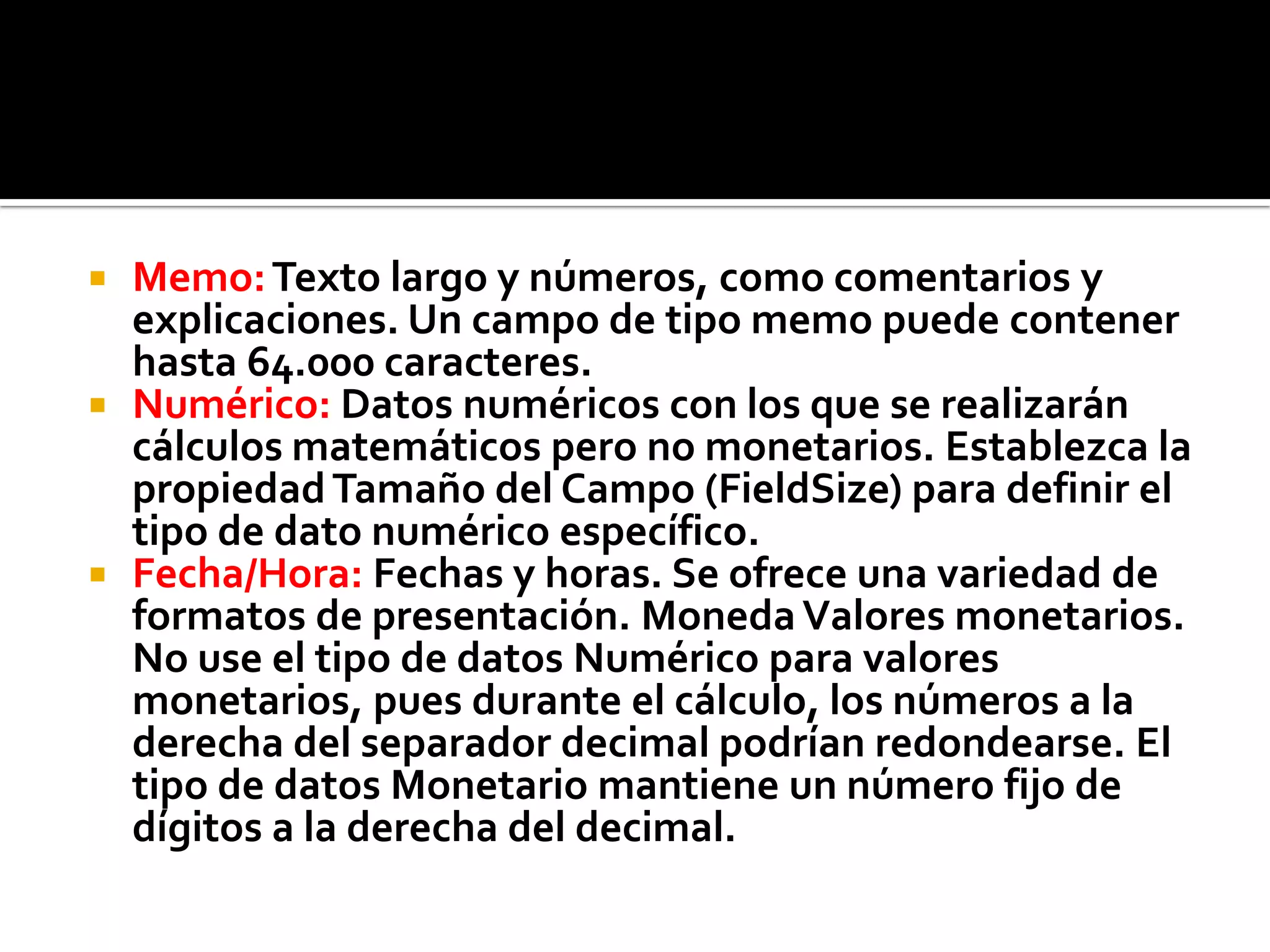  Memo:Texto largo y números, como comentarios y
explicaciones. Un campo de tipo memo puede contener
hasta 64.000 caracteres.
 Numérico: Datos numéricos con los que se realizarán
cálculos matemáticos pero no monetarios. Establezca la
propiedadTamaño del Campo (FieldSize) para definir el
tipo de dato numérico específico.
 Fecha/Hora: Fechas y horas. Se ofrece una variedad de
formatos de presentación. MonedaValores monetarios.
No use el tipo de datos Numérico para valores
monetarios, pues durante el cálculo, los números a la
derecha del separador decimal podrían redondearse. El
tipo de datos Monetario mantiene un número fijo de
dígitos a la derecha del decimal.
 