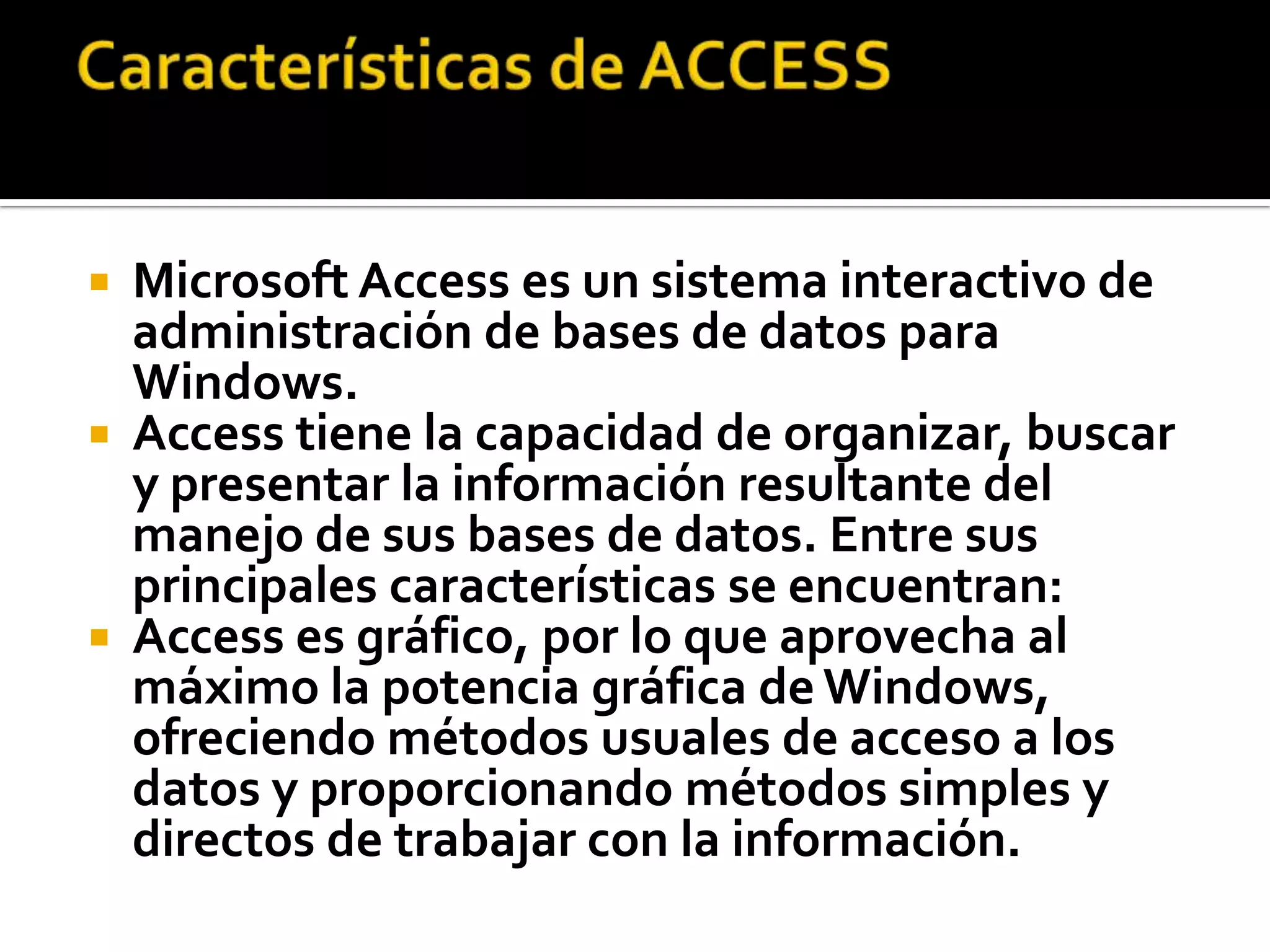 Microsoft Access es un sistema interactivo de
administración de bases de datos para
Windows.
 Access tiene la capacidad de organizar, buscar
y presentar la información resultante del
manejo de sus bases de datos. Entre sus
principales características se encuentran:
 Access es gráfico, por lo que aprovecha al
máximo la potencia gráfica de Windows,
ofreciendo métodos usuales de acceso a los
datos y proporcionando métodos simples y
directos de trabajar con la información.
 