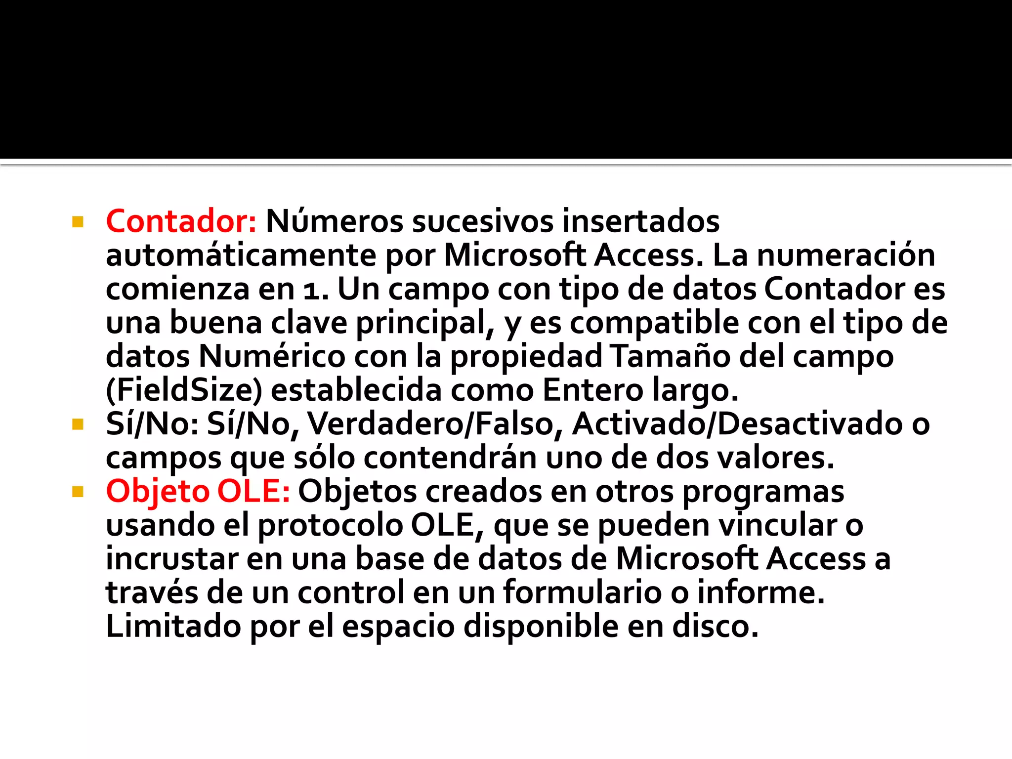  Contador: Números sucesivos insertados
automáticamente por Microsoft Access. La numeración
comienza en 1. Un campo con tipo de datos Contador es
una buena clave principal, y es compatible con el tipo de
datos Numérico con la propiedad Tamaño del campo
(FieldSize) establecida como Entero largo.
 Sí/No: Sí/No,Verdadero/Falso, Activado/Desactivado o
campos que sólo contendrán uno de dos valores.
 Objeto OLE: Objetos creados en otros programas
usando el protocolo OLE, que se pueden vincular o
incrustar en una base de datos de Microsoft Access a
través de un control en un formulario o informe.
Limitado por el espacio disponible en disco.
 