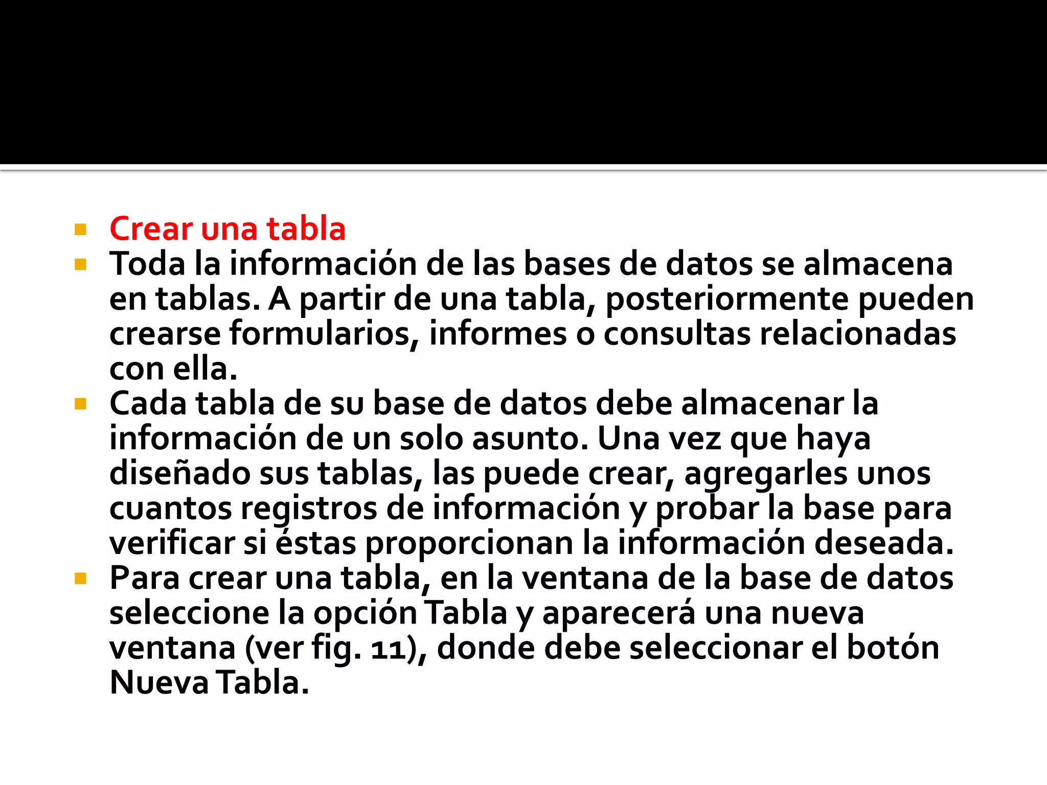 Crear una tabla
 Toda la información de las bases de datos se almacena
en tablas. A partir de una tabla, posteriormente pueden
crearse formularios, informes o consultas relacionadas
con ella.
 Cada tabla de su base de datos debe almacenar la
información de un solo asunto. Una vez que haya
diseñado sus tablas, las puede crear, agregarles unos
cuantos registros de información y probar la base para
verificar si éstas proporcionan la información deseada.
 Para crear una tabla, en la ventana de la base de datos
seleccione la opciónTabla y aparecerá una nueva
ventana (ver fig. 11), donde debe seleccionar el botón
NuevaTabla.
 