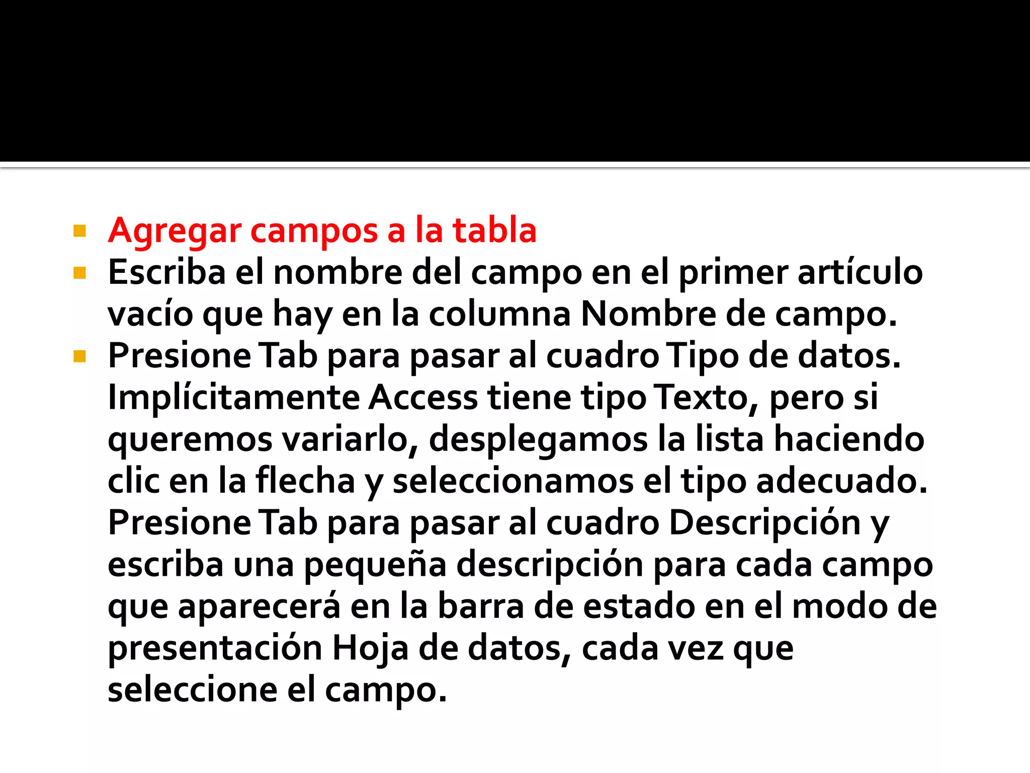  Agregar campos a la tabla
 Escriba el nombre del campo en el primer artículo
vacío que hay en la columna Nombre de campo.
 PresioneTab para pasar al cuadroTipo de datos.
Implícitamente Access tiene tipoTexto, pero si
queremos variarlo, desplegamos la lista haciendo
clic en la flecha y seleccionamos el tipo adecuado.
PresioneTab para pasar al cuadro Descripción y
escriba una pequeña descripción para cada campo
que aparecerá en la barra de estado en el modo de
presentación Hoja de datos, cada vez que
seleccione el campo.
 