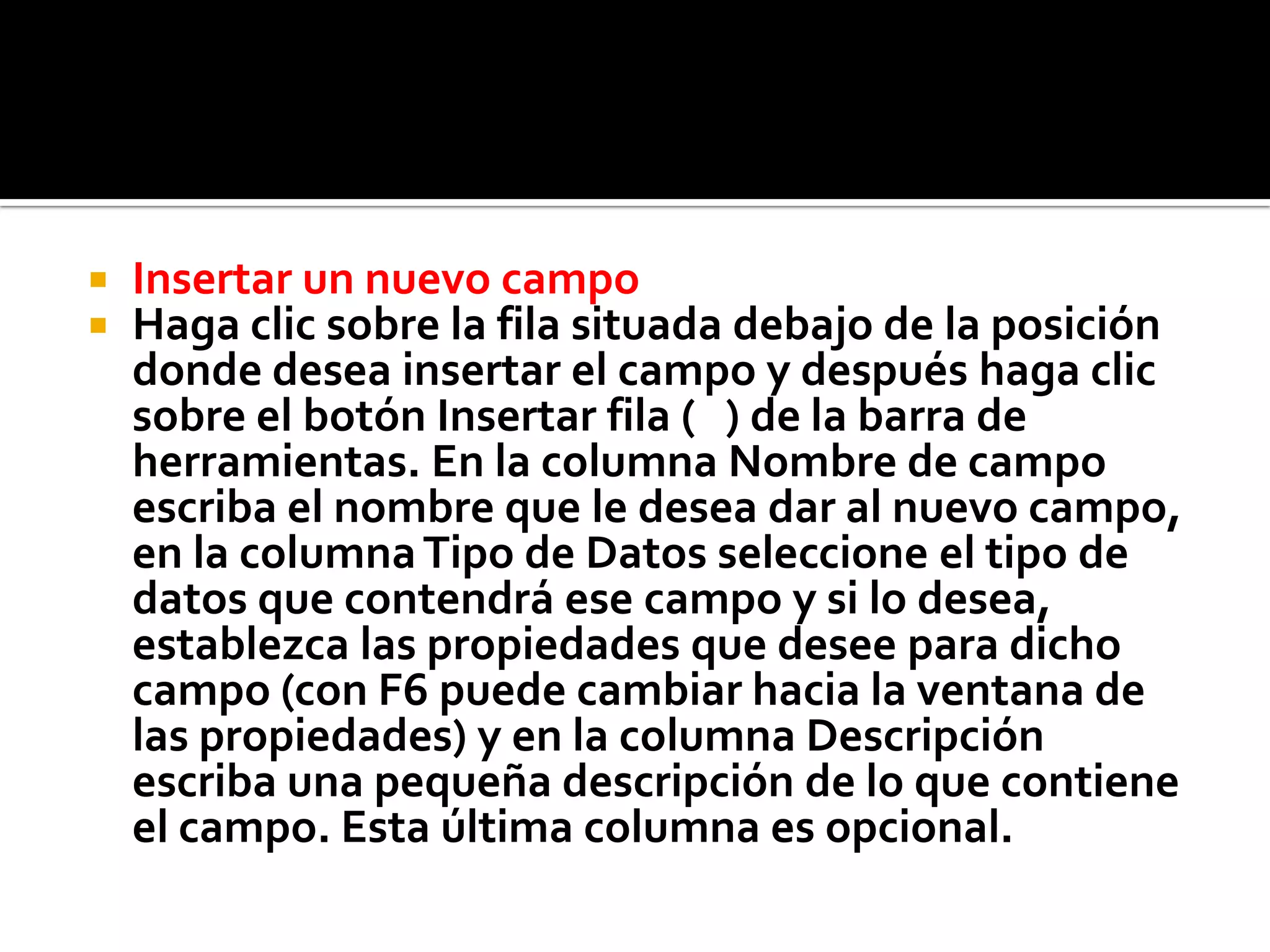  Insertar un nuevo campo
 Haga clic sobre la fila situada debajo de la posición
donde desea insertar el campo y después haga clic
sobre el botón Insertar fila ( ) de la barra de
herramientas. En la columna Nombre de campo
escriba el nombre que le desea dar al nuevo campo,
en la columnaTipo de Datos seleccione el tipo de
datos que contendrá ese campo y si lo desea,
establezca las propiedades que desee para dicho
campo (con F6 puede cambiar hacia la ventana de
las propiedades) y en la columna Descripción
escriba una pequeña descripción de lo que contiene
el campo. Esta última columna es opcional.
 