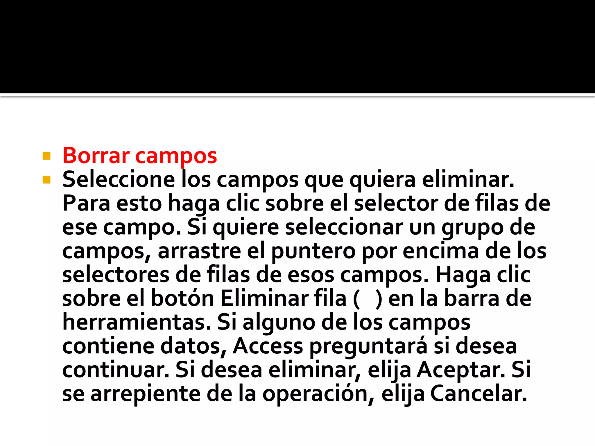  Borrar campos
 Seleccione los campos que quiera eliminar.
Para esto haga clic sobre el selector de filas de
ese campo. Si quiere seleccionar un grupo de
campos, arrastre el puntero por encima de los
selectores de filas de esos campos. Haga clic
sobre el botón Eliminar fila ( ) en la barra de
herramientas. Si alguno de los campos
contiene datos, Access preguntará si desea
continuar. Si desea eliminar, elija Aceptar. Si
se arrepiente de la operación, elija Cancelar.
 