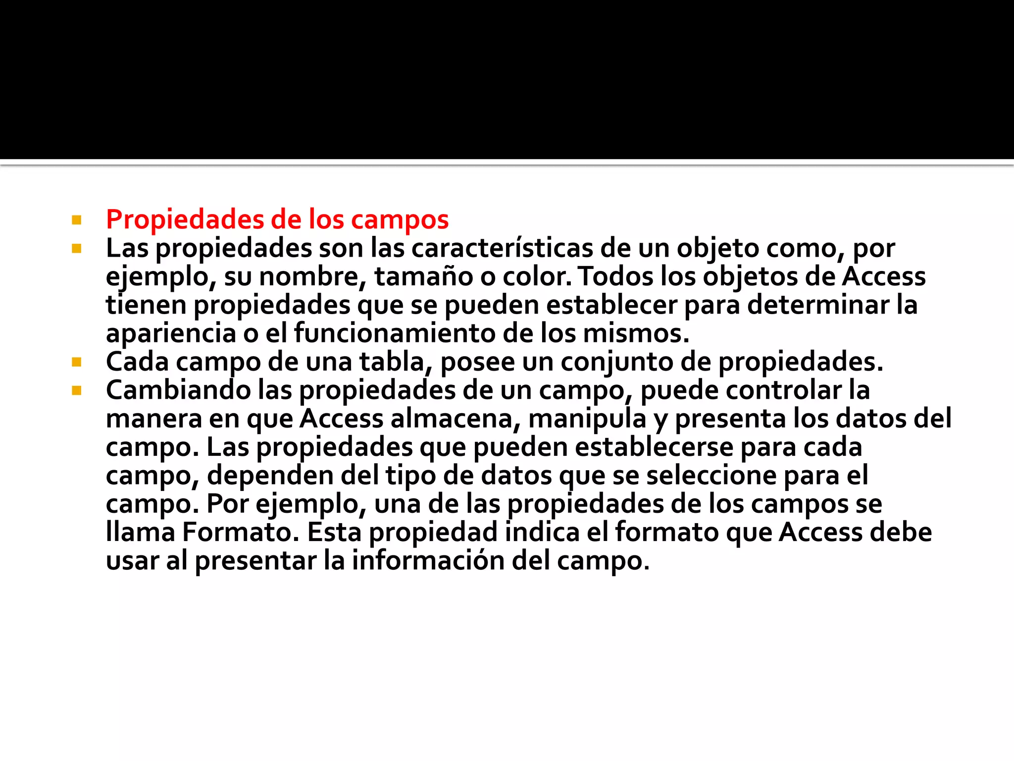  Propiedades de los campos
 Las propiedades son las características de un objeto como, por
ejemplo, su nombre, tamaño o color.Todos los objetos de Access
tienen propiedades que se pueden establecer para determinar la
apariencia o el funcionamiento de los mismos.
 Cada campo de una tabla, posee un conjunto de propiedades.
 Cambiando las propiedades de un campo, puede controlar la
manera en que Access almacena, manipula y presenta los datos del
campo. Las propiedades que pueden establecerse para cada
campo, dependen del tipo de datos que se seleccione para el
campo. Por ejemplo, una de las propiedades de los campos se
llama Formato. Esta propiedad indica el formato que Access debe
usar al presentar la información del campo.
 