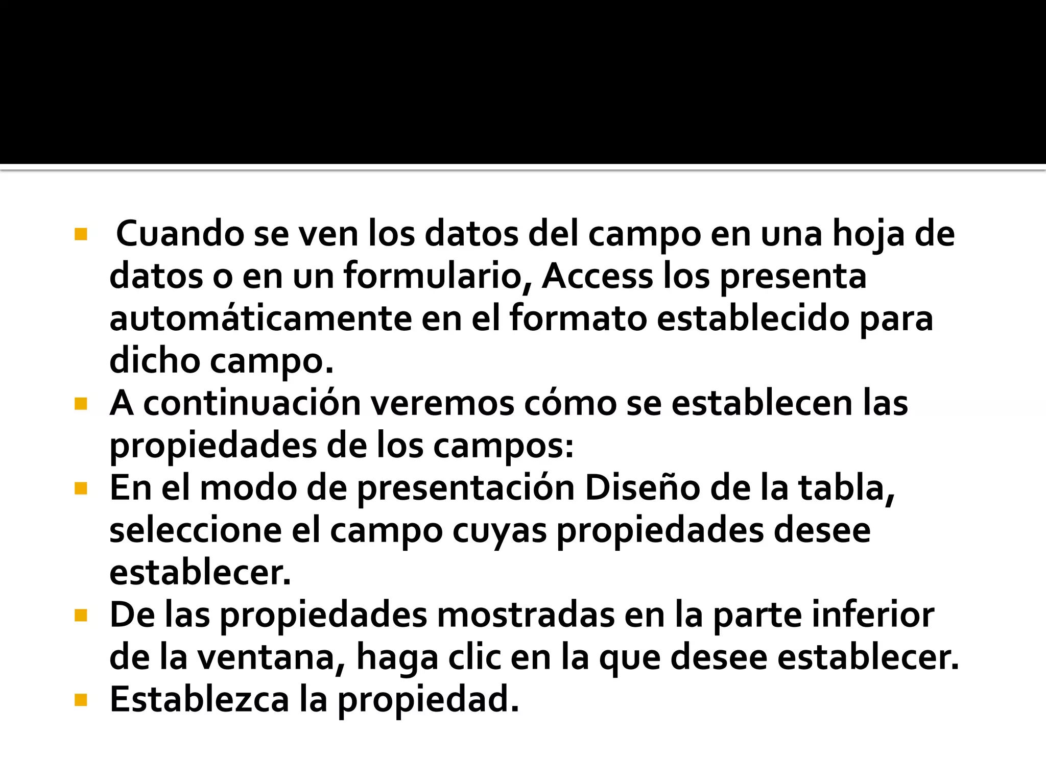  Cuando se ven los datos del campo en una hoja de
datos o en un formulario, Access los presenta
automáticamente en el formato establecido para
dicho campo.
 A continuación veremos cómo se establecen las
propiedades de los campos:
 En el modo de presentación Diseño de la tabla,
seleccione el campo cuyas propiedades desee
establecer.
 De las propiedades mostradas en la parte inferior
de la ventana, haga clic en la que desee establecer.
 Establezca la propiedad.
 