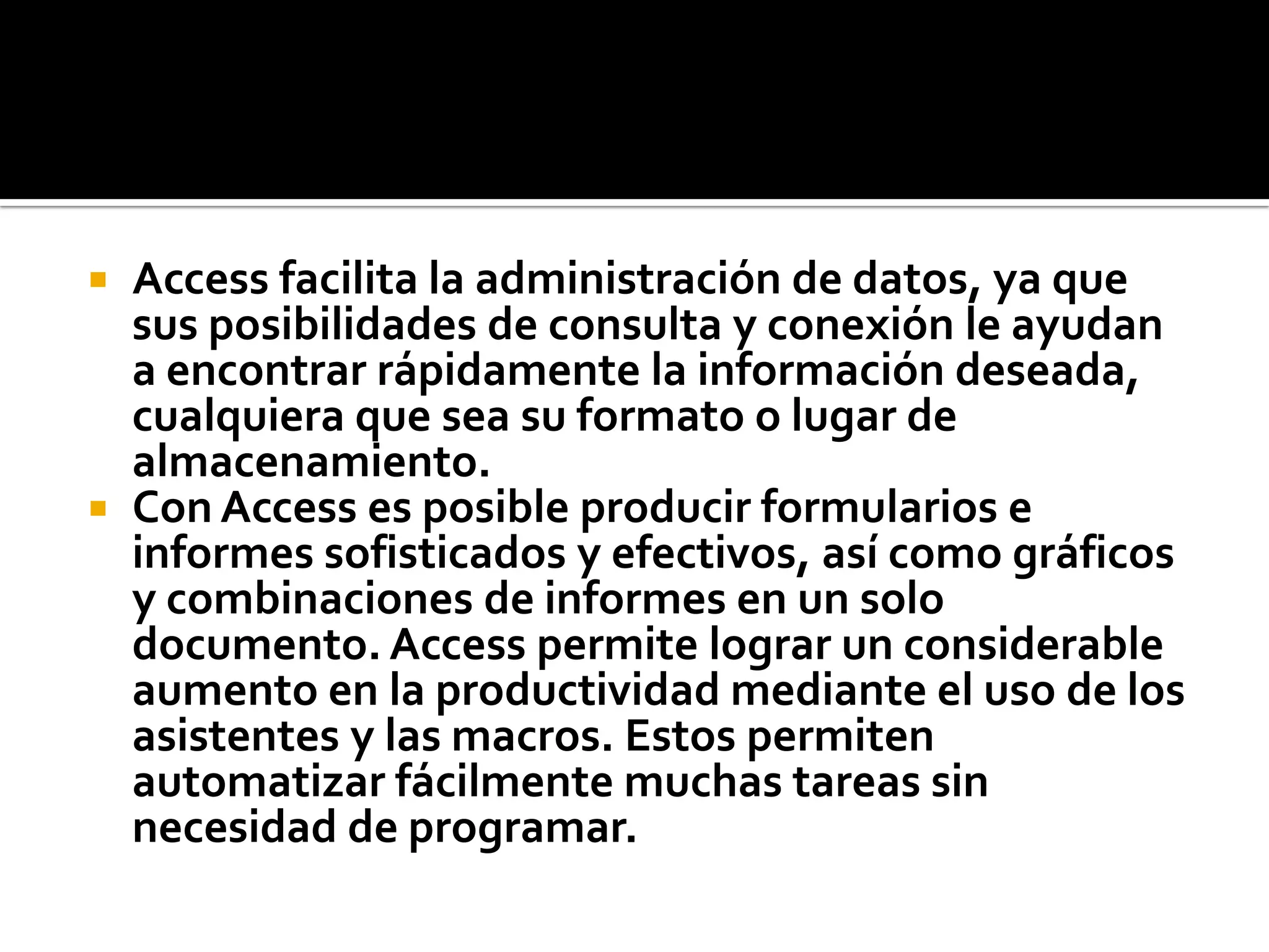  Access facilita la administración de datos, ya que
sus posibilidades de consulta y conexión le ayudan
a encontrar rápidamente la información deseada,
cualquiera que sea su formato o lugar de
almacenamiento.
 Con Access es posible producir formularios e
informes sofisticados y efectivos, así como gráficos
y combinaciones de informes en un solo
documento. Access permite lograr un considerable
aumento en la productividad mediante el uso de los
asistentes y las macros. Estos permiten
automatizar fácilmente muchas tareas sin
necesidad de programar.
 