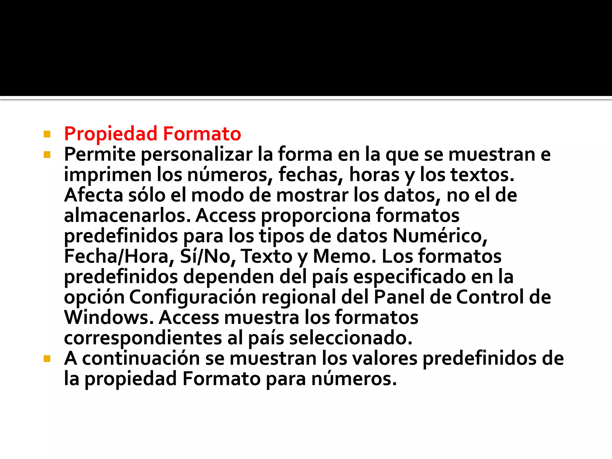  Propiedad Formato
 Permite personalizar la forma en la que se muestran e
imprimen los números, fechas, horas y los textos.
Afecta sólo el modo de mostrar los datos, no el de
almacenarlos. Access proporciona formatos
predefinidos para los tipos de datos Numérico,
Fecha/Hora, Sí/No,Texto y Memo. Los formatos
predefinidos dependen del país especificado en la
opción Configuración regional del Panel de Control de
Windows. Access muestra los formatos
correspondientes al país seleccionado.
 A continuación se muestran los valores predefinidos de
la propiedad Formato para números.
 