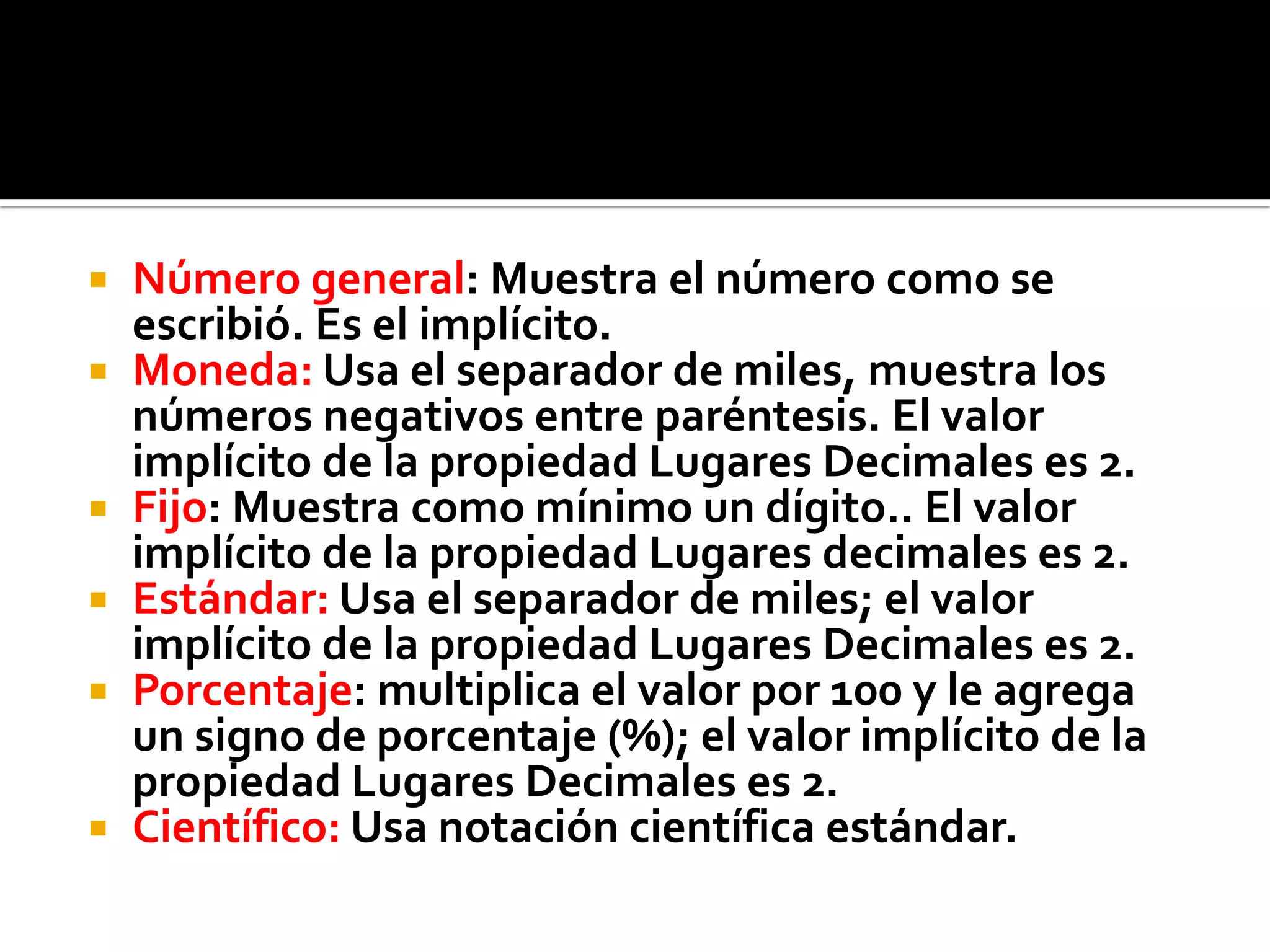  Número general: Muestra el número como se
escribió. Es el implícito.
 Moneda: Usa el separador de miles, muestra los
números negativos entre paréntesis. El valor
implícito de la propiedad Lugares Decimales es 2.
 Fijo: Muestra como mínimo un dígito.. El valor
implícito de la propiedad Lugares decimales es 2.
 Estándar: Usa el separador de miles; el valor
implícito de la propiedad Lugares Decimales es 2.
 Porcentaje: multiplica el valor por 100 y le agrega
un signo de porcentaje (%); el valor implícito de la
propiedad Lugares Decimales es 2.
 Científico: Usa notación científica estándar.
 