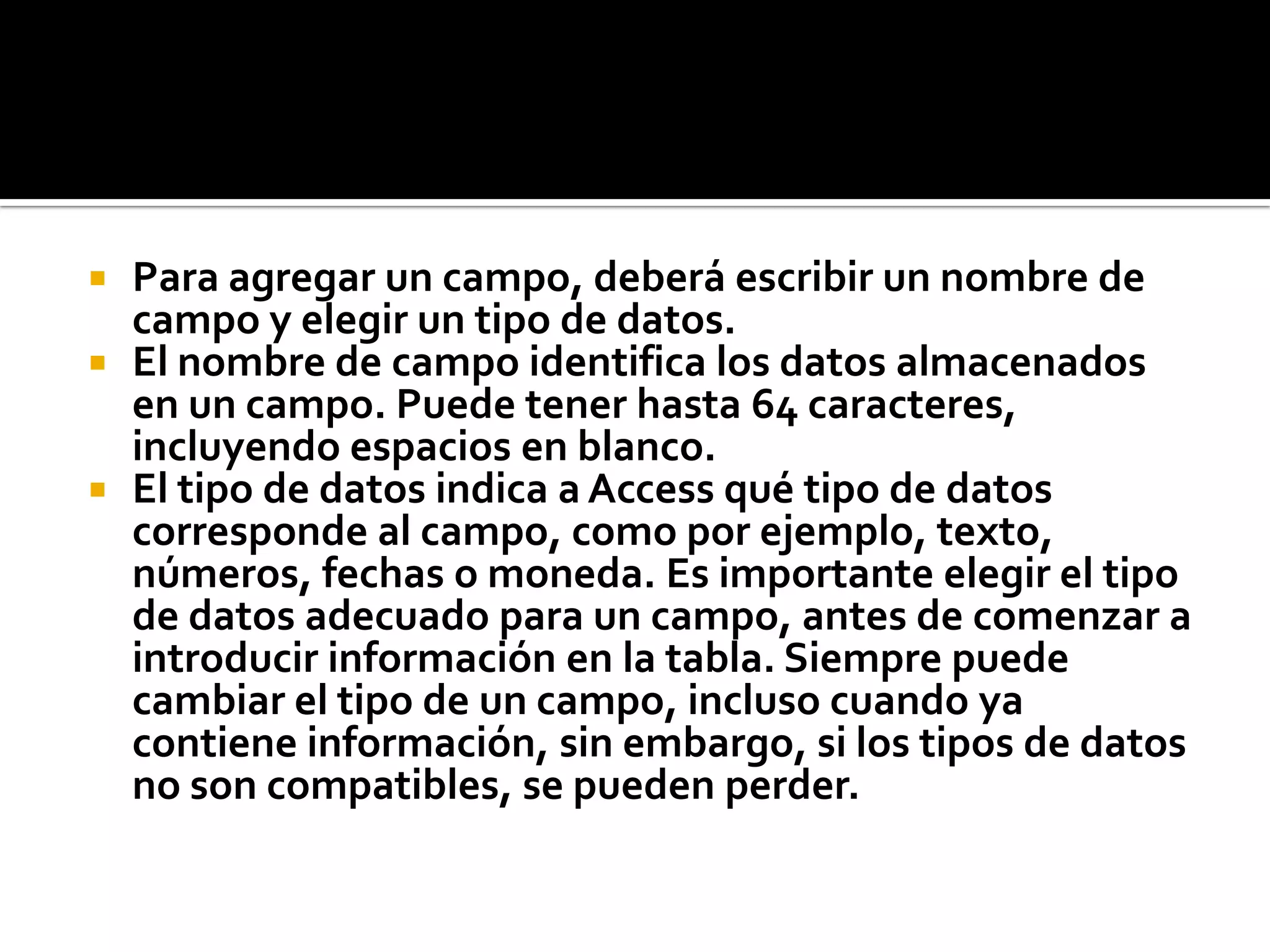  Para agregar un campo, deberá escribir un nombre de
campo y elegir un tipo de datos.
 El nombre de campo identifica los datos almacenados
en un campo. Puede tener hasta 64 caracteres,
incluyendo espacios en blanco.
 El tipo de datos indica a Access qué tipo de datos
corresponde al campo, como por ejemplo, texto,
números, fechas o moneda. Es importante elegir el tipo
de datos adecuado para un campo, antes de comenzar a
introducir información en la tabla. Siempre puede
cambiar el tipo de un campo, incluso cuando ya
contiene información, sin embargo, si los tipos de datos
no son compatibles, se pueden perder.
 