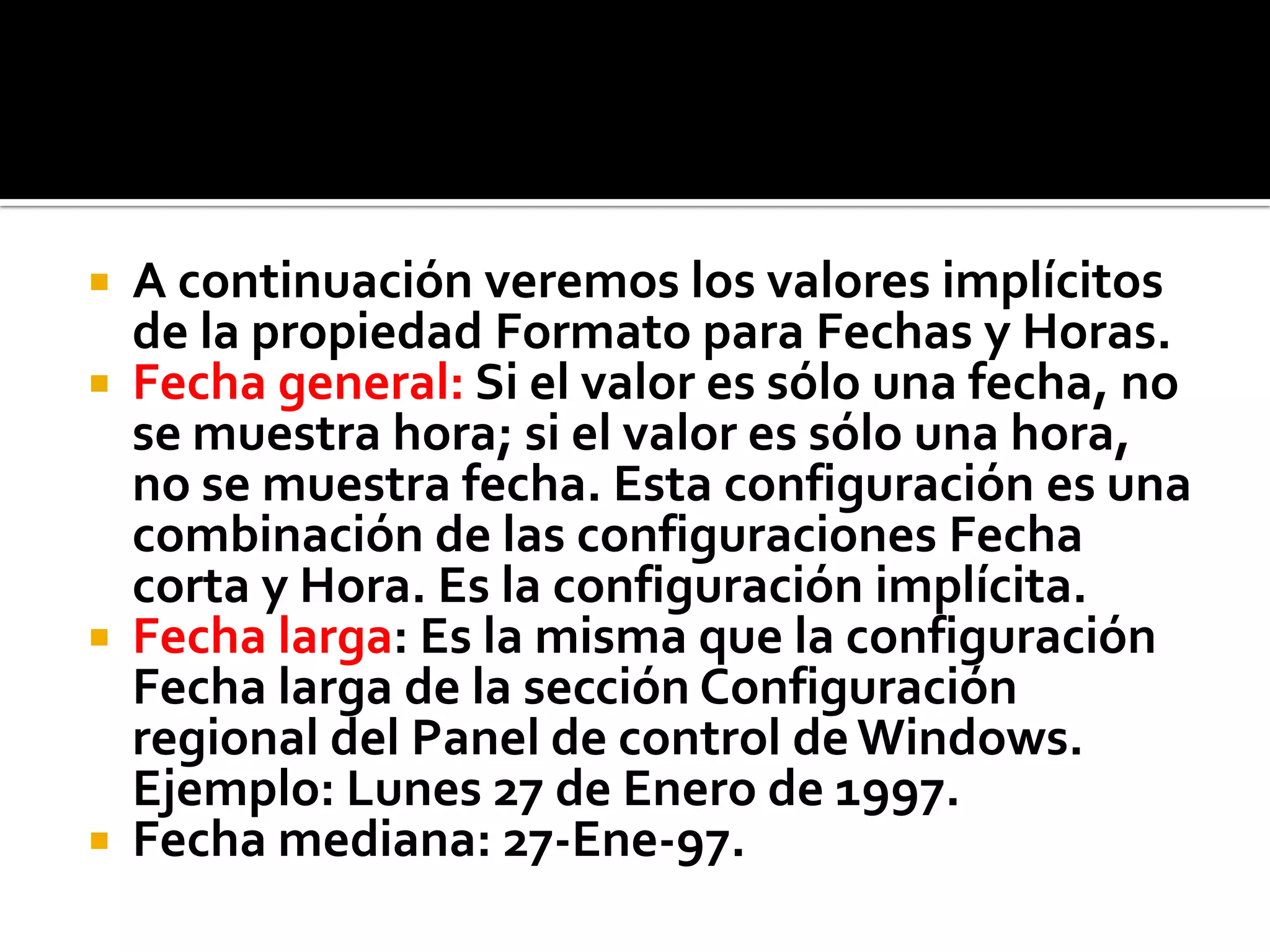  A continuación veremos los valores implícitos
de la propiedad Formato para Fechas y Horas.
 Fecha general: Si el valor es sólo una fecha, no
se muestra hora; si el valor es sólo una hora,
no se muestra fecha. Esta configuración es una
combinación de las configuraciones Fecha
corta y Hora. Es la configuración implícita.
 Fecha larga: Es la misma que la configuración
Fecha larga de la sección Configuración
regional del Panel de control deWindows.
Ejemplo: Lunes 27 de Enero de 1997.
 Fecha mediana: 27-Ene-97.
 