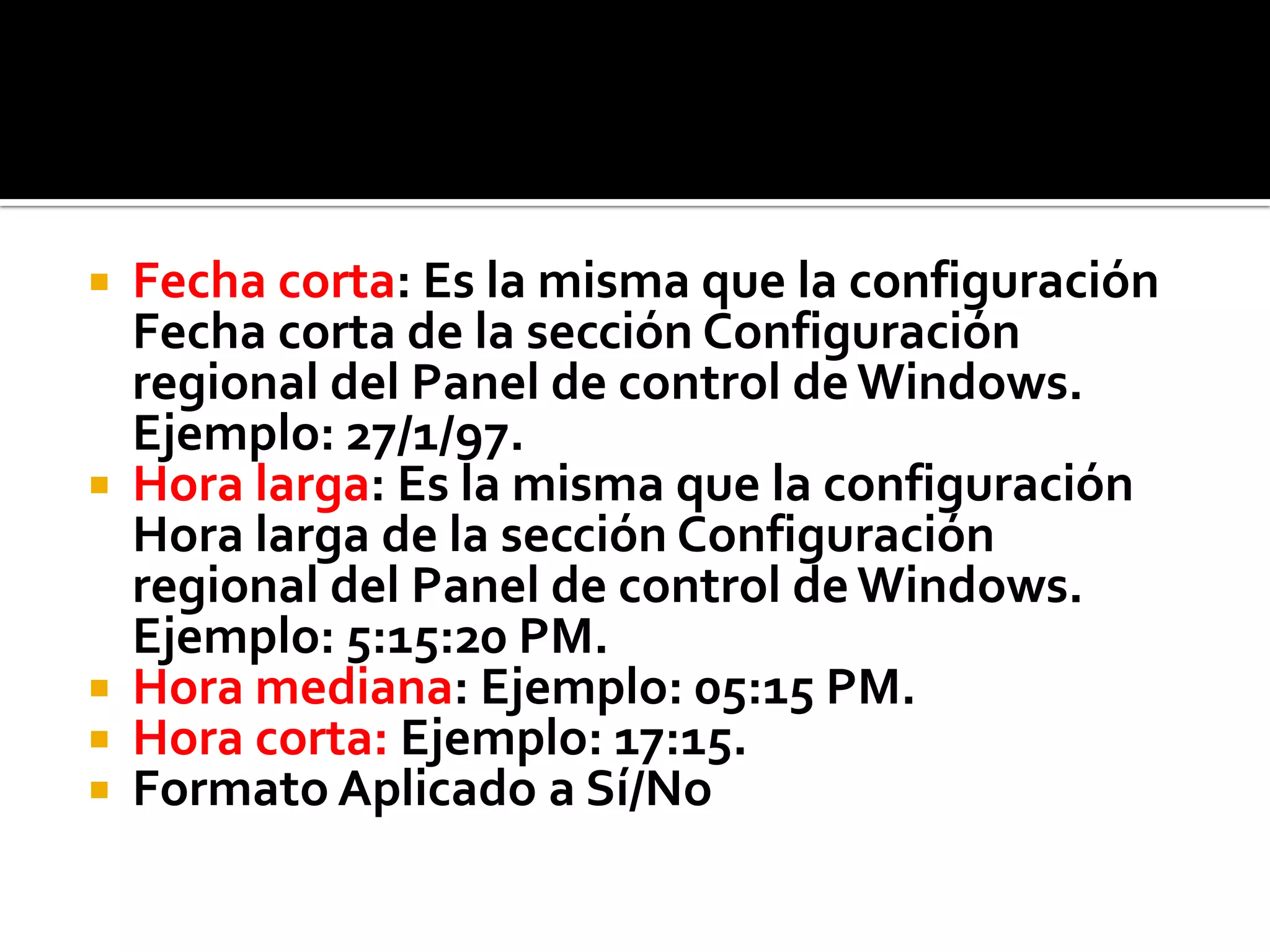  Fecha corta: Es la misma que la configuración
Fecha corta de la sección Configuración
regional del Panel de control deWindows.
Ejemplo: 27/1/97.
 Hora larga: Es la misma que la configuración
Hora larga de la sección Configuración
regional del Panel de control deWindows.
Ejemplo: 5:15:20 PM.
 Hora mediana: Ejemplo: 05:15 PM.
 Hora corta: Ejemplo: 17:15.
 Formato Aplicado a Sí/No
 