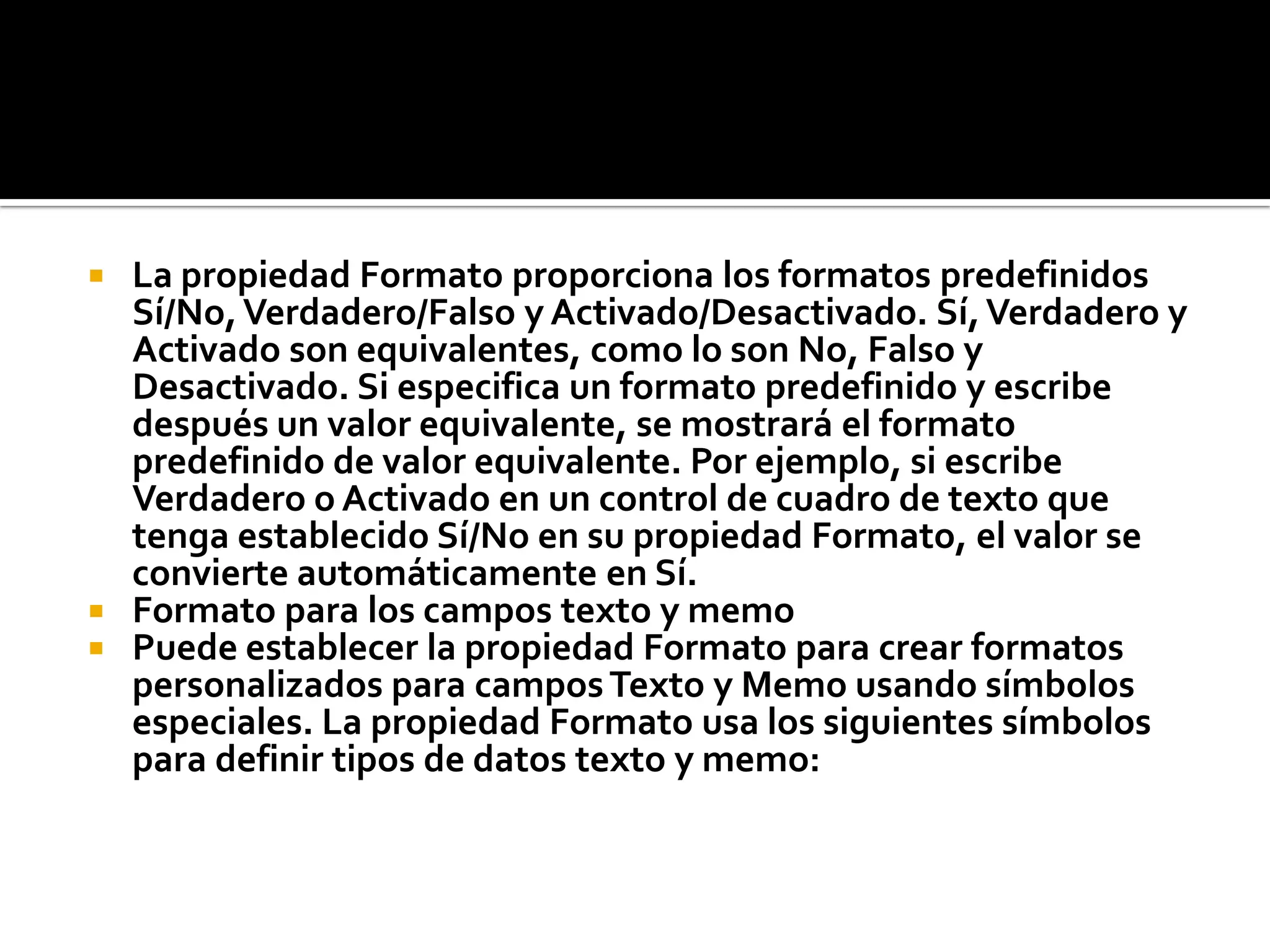  La propiedad Formato proporciona los formatos predefinidos
Sí/No,Verdadero/Falso y Activado/Desactivado. Sí,Verdadero y
Activado son equivalentes, como lo son No, Falso y
Desactivado. Si especifica un formato predefinido y escribe
después un valor equivalente, se mostrará el formato
predefinido de valor equivalente. Por ejemplo, si escribe
Verdadero o Activado en un control de cuadro de texto que
tenga establecido Sí/No en su propiedad Formato, el valor se
convierte automáticamente en Sí.
 Formato para los campos texto y memo
 Puede establecer la propiedad Formato para crear formatos
personalizados para camposTexto y Memo usando símbolos
especiales. La propiedad Formato usa los siguientes símbolos
para definir tipos de datos texto y memo:
 