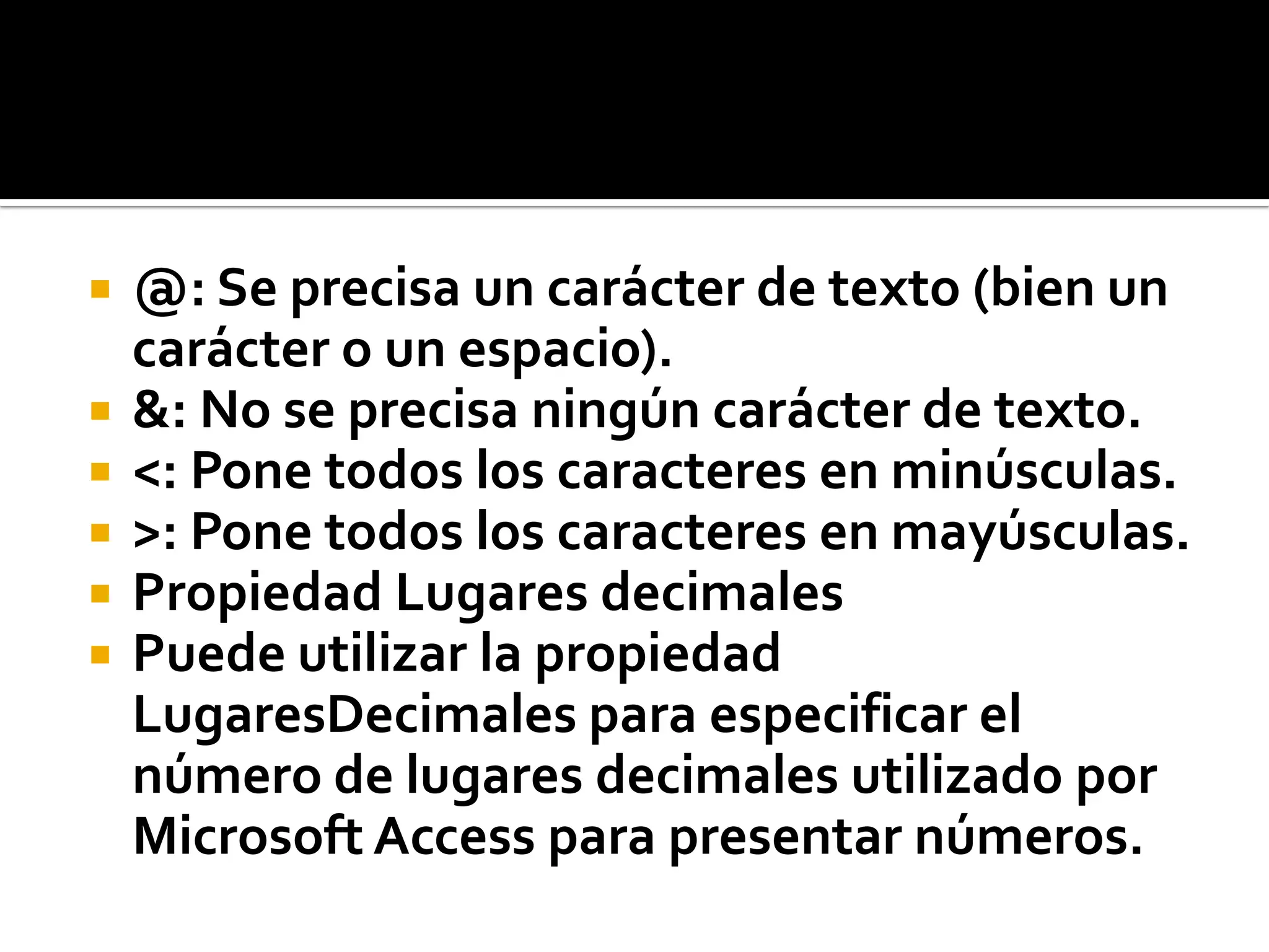  @: Se precisa un carácter de texto (bien un
carácter o un espacio).
 &: No se precisa ningún carácter de texto.
 <: Pone todos los caracteres en minúsculas.
 >: Pone todos los caracteres en mayúsculas.
 Propiedad Lugares decimales
 Puede utilizar la propiedad
LugaresDecimales para especificar el
número de lugares decimales utilizado por
Microsoft Access para presentar números.
 