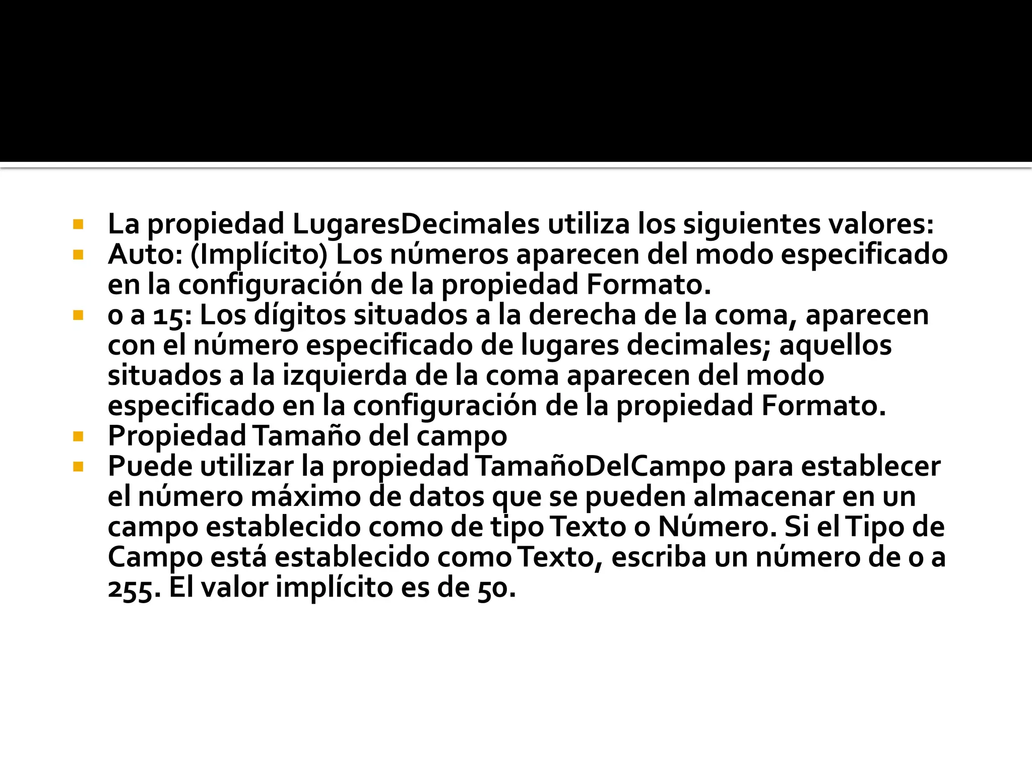  La propiedad LugaresDecimales utiliza los siguientes valores:
 Auto: (Implícito) Los números aparecen del modo especificado
en la configuración de la propiedad Formato.
 0 a 15: Los dígitos situados a la derecha de la coma, aparecen
con el número especificado de lugares decimales; aquellos
situados a la izquierda de la coma aparecen del modo
especificado en la configuración de la propiedad Formato.
 PropiedadTamaño del campo
 Puede utilizar la propiedad TamañoDelCampo para establecer
el número máximo de datos que se pueden almacenar en un
campo establecido como de tipoTexto o Número. Si elTipo de
Campo está establecido comoTexto, escriba un número de 0 a
255. El valor implícito es de 50.
 