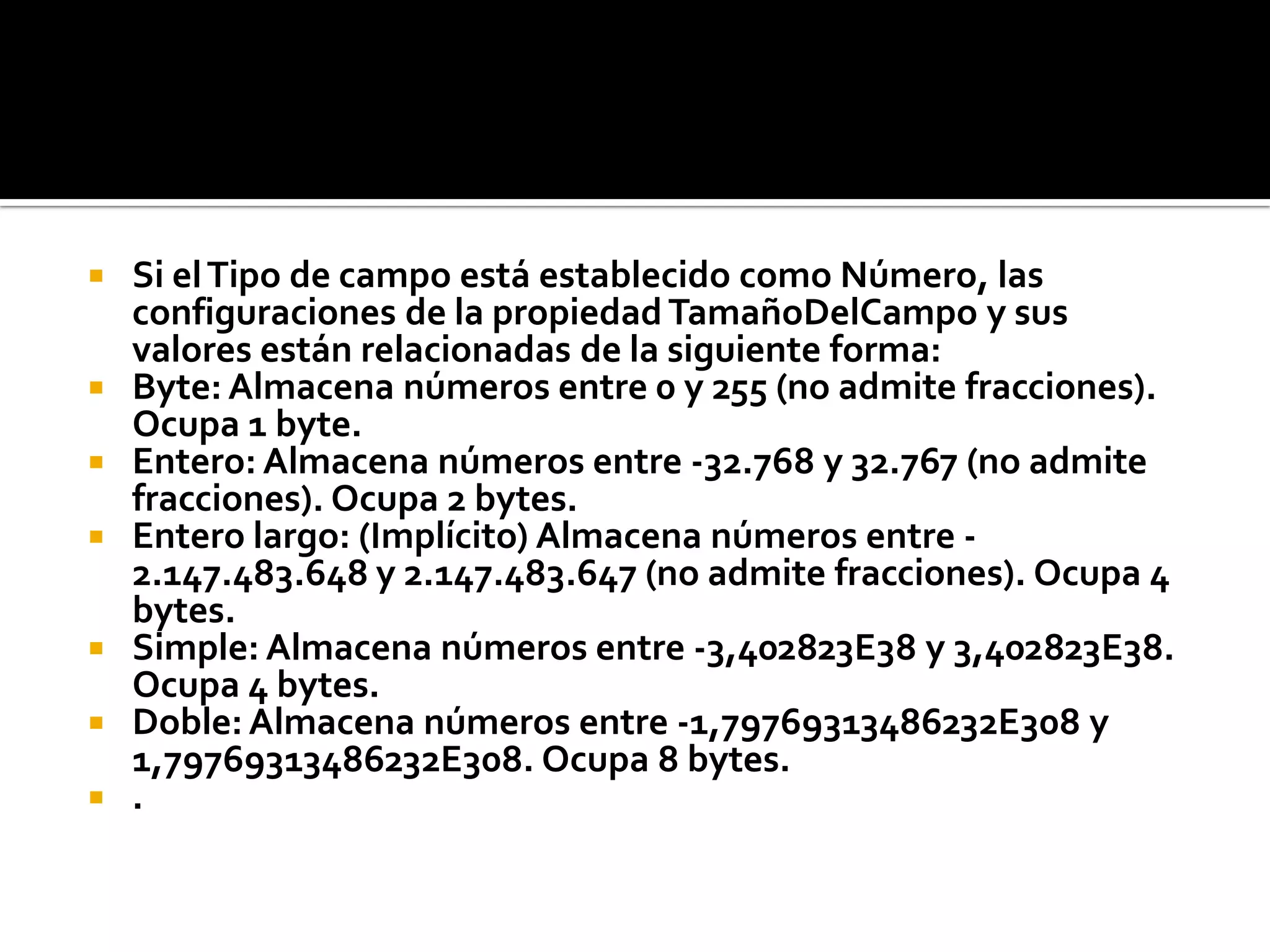 Si elTipo de campo está establecido como Número, las
configuraciones de la propiedad TamañoDelCampo y sus
valores están relacionadas de la siguiente forma:
 Byte: Almacena números entre 0 y 255 (no admite fracciones).
Ocupa 1 byte.
 Entero: Almacena números entre -32.768 y 32.767 (no admite
fracciones). Ocupa 2 bytes.
 Entero largo: (Implícito) Almacena números entre -
2.147.483.648 y 2.147.483.647 (no admite fracciones). Ocupa 4
bytes.
 Simple: Almacena números entre -3,402823E38 y 3,402823E38.
Ocupa 4 bytes.
 Doble:Almacena números entre -1,79769313486232E308 y
1,79769313486232E308. Ocupa 8 bytes.
 .
 