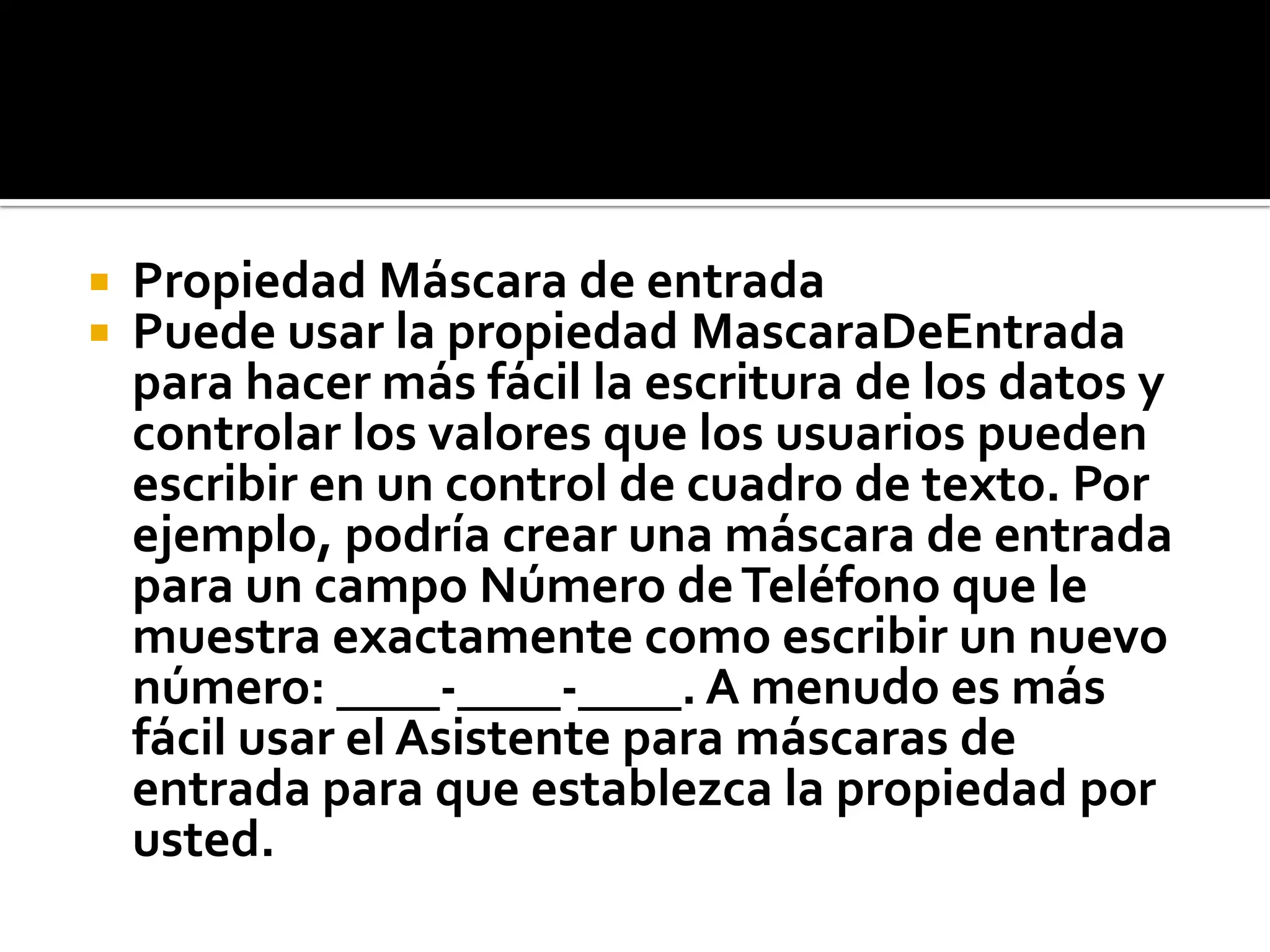  Propiedad Máscara de entrada
 Puede usar la propiedad MascaraDeEntrada
para hacer más fácil la escritura de los datos y
controlar los valores que los usuarios pueden
escribir en un control de cuadro de texto. Por
ejemplo, podría crear una máscara de entrada
para un campo Número deTeléfono que le
muestra exactamente como escribir un nuevo
número: ____-____-____. A menudo es más
fácil usar el Asistente para máscaras de
entrada para que establezca la propiedad por
usted.
 